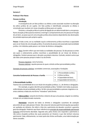 Diogo Morgado 003538
43
Semana 3
Professor Vítor Neves
Pessoas Jurídicas
Introdução
A consequência de um fato jurídico e os efeitos a este associado resultam na alteração
da esfera jurídica de um sujeito. Um fato jurídico é identificado consoante os efeitos e
vicissitudes que resultam em novas situações jurídicas para um sujeito.
Portanto, a situação jurídica é o ponto de ligação de um determinado bem a uma pessoa.
Numa situação jurídica passiva estamos a restringir o comportamento de uma pessoa em função
de um bem, ao passo que em uma situação jurídica ativa estamos dependentes das declarações
de vontade expressas pelo próprio sujeito.
Pessoa- é todo o ente, ser ou realidade à qual o ordenamento jurídico reconhece a capacidade
para se ser titular de uma situação jurídica. O conceito de pessoa está associado à personalidade
jurídica. Um individuo pode passar a ser titular de direitos e obrigações.
Nota: Convém referir que nem todas as realidades são pessoas. Só são pessoas os entes
aos quais o ordenamento jurídico reconhece a possibilidade de ser titular de direitos e
obrigações. Existem pessoas que o são pela sua própria natureza. Contudo, existem outras que
são tidas como pessoas porque criadas à luz do Direito
Pessoas singulares- seres humanos;
Pessoas coletivas- aquelas pessoas às quais o direito atribui personalidade jurídica
Exemplos de pessoas coletivas: sociedades comerciais, associações e fundações
Conceitos fundamentais de Pessoas e Família
1-Personalidade Jurídica
Falamos da suscetibilidade de se ser titular de situações jurídicas, i.e., de direitos e obrigações.
Por exemplo, os gatos não têm personalidade jurídica. Também nem todas as pessoas
estão dotadas de personalidade jurídica. Só têm esta personalidade as pessoas singulares e os
entes coletivos criados de uma forma “inovadora” pelo Direito.
Esfera jurídica- conjunto de direitos e deveres de que uma pessoa, singular ou coletiva,
é titular em um determinado momento.
Património- conjunto de todos os direitos e obrigações suscetíveis de avaliação
pecuniária de que cada pessoa é titular. São coisas de natureza patrimonial aquelas que podem
ser avaliadas em dinheiro. De referir o fato de o património do devedor constituir a garantia
geral da obrigação. Podemos aqui fazer referência ao princípio da responsabilidade patrimonial
exclusiva anteriormente abordado. Segundo este, pelos ilícitos civis responde o património e
não outras situações jurídicas das quais possamos ser titulares e que não tenham natureza
patrimonial. Cabe, efetivamente, na maior parte dos ilícitos verificados, uma indemnização por
danos causados.
 1-Personalidade Jurídica;
 2-Esfera Jurídica;
 3-Capacidade de Gozo;
 4-Capacidade de Exercício.
 