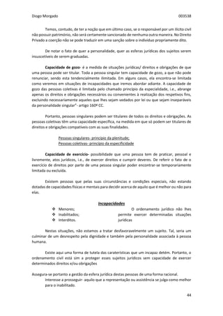 Diogo Morgado 003538
44
Temos, contudo, de ter a noção que em último caso, se o responsável por um ilícito civil
não possuir património, não será certamente sancionado de nenhuma outra maneira. No Direito
Privado a coerção não se pode traduzir em uma sanção sobre o individuo propriamente dito.
De notar o fato de quer a personalidade, quer as esferas jurídicas dos sujeitos serem
insuscetíveis de serem graduadas.
Capacidade de gozo- é a medida de situações jurídicas/ direitos e obrigações de que
uma pessoa pode ser titular. Toda a pessoa singular tem capacidade de gozo, a que não pode
renunciar, sendo esta tendencialmente ilimitada. Em alguns casos, ela encontra-se limitada
como veremos em situações de incapacidades que iremos abordar adiante. A capacidade de
gozo das pessoas coletivas é limitada pelo chamado princípio da especialidade, i.e., abrange
apenas os direitos e obrigações necessários ou convenientes à realização dos respetivos fins,
excluindo necessariamente aqueles que lhes sejam vedados por lei ou que sejam inseparáveis
da personalidade singular”- artigo 160º CC.
Portanto, pessoas singulares podem ser titulares de todos os direitos e obrigações. As
pessoas coletivas têm uma capacidade específica, na medida em que só podem ser titulares de
direitos e obrigações compatíveis com as suas finalidades.
Pessoas singulares- princípio da plenitude;
Pessoas coletivas- princípio da especificidade
Capacidade de exercício- possibilidade que uma pessoa tem de praticar, pessoal e
livremente, atos jurídicos, i.e., de exercer direitos e cumprir deveres. De referir o fato de o
exercício de direitos por parte de uma pessoa singular poder encontrar-se temporariamente
limitada ou excluída.
Existem pessoas que pelas suas circunstâncias e condições especiais, não estando
dotadas de capacidades físicas e mentais para decidir acerca de aquilo que é melhor ou não para
elas.
Incapacidades
 Menores;
 Inabilitados;
 Interditos.
O ordenamento jurídico não lhes
permite exercer determinadas situações
jurídicas
Nestas situações, não estamos a tratar desfavoravelmente um sujeito. Tal, seria um
culminar de um desrespeito pela dignidade e também pela personalidade associada à pessoa
humana.
Existe aqui uma forma de tutela das caraterísticas que um incapaz detém. Portanto, o
ordenamento civil está sim a proteger esses sujeitos jurídicos sem capacidade de exercer
determinados direitos e/ou obrigações
Assegura-se portanto a gestão da esfera jurídica destas pessoas de uma forma racional.
Interesse a prosseguir- aquilo que a representação ou assistência se julga como melhor
para o inabilitado.
 