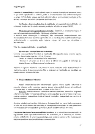 Diogo Morgado 003538
47
Extensão da incapacidade- a inabilitação abrangerá os atos de disposição de bens entre vivos e
os que forem especificados na sentença, dadas as circunstâncias do caso, conforme o disposto
no artigo 153º CC. Pode, todavia, a própria administração do património do inabilitado ser-lhe
retirada e entregue ao curador (artigo 154º do Código Civil)
Verificação e determinação judicial da inabilitação- a incapacidade dos inabilitados não
existe pelo simples fato da existência das circunstâncias referidas no artigo 152º CC.
Meios de suprir a incapacidade dos inabilitados- assistência. A pessoa encarregada de
suprir a incapacidade dos inabilitados é designada pela lei por curador.
A distinção entre inabilitações e interdições, não corresponde, necessariamente, uma
diversidade das formas do respetivo suprimento, pois se é certo que nas inabilitações tem lugar,
tendencialmente, a assistência, pode, todavia, intervir, tal como nas interdições, a
representação.
Valor dos atos dos Inabilitados – anulabilidade
Quando cessa a incapacidade dos inabilitados
Somente cessa quando for levantada a inabilitação. São requisitos desta cessação aquelas
situações discriminadas no artigo 155º do CC, como:
- Prova de cessação daquelas causas de inabilitação;
-Decurso de um prazo de 5 anos sobre o trânsito em julgado da sentença que
desatendeu um pedido anterior de levantamento.
Pretende-se sujeitar o inabilitado a um período de prova, para evitar o risco de dissimulação ou
fingimento, acerca da sua regeneração. Não se exige para a inabilitação que o pródigo seja
casado ou tenha herdeiros forçosos.
Incapacidade dos Interditos
Poderá ser considerado como interdito todo a pessoa jurídica sujeito a situações de
anomalia psíquica, surdez-mudez ou cegueira, quando pela gravidade tornem o interditando
incapaz de reger as suas pessoas e bens, inclusive. (artigo 138º CC).
Não basta todavia a existência somente de deficiências naturais, referidas no artigo 138º
anteriormente citado. Torna-se necessária uma sentença judicial que, no termo de um processo
especial, declare a incapacidade. Então aí haverá interdição e incapacidade de exercício de
direitos subjetivos.
O regime aplicável aos interditos é idêntico ao da incapacidade por menoridade, quer quanto
ao valor dos atos praticados em contravenção com a proibição em que ela se cifra, quer quanto
aos meios de suprir a incapacidade (parentesco, tutela ou administração dos bens).
Capacidade Matrimonial e testamentária do Interditos- Só os interditos por surdez mudez ou
cegueira têm plena capacidade matrimonial. No testamento, só os interditos por anomalia
psíquica estão feridos de uma incapacidade tipo gozo, tendo os sujeitos surdos-mudos ou com
cegueira capacidade testamentária de gozo e de exercício.
 