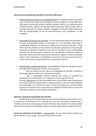 Diogo Morgado 003538
48
Valor dos atos praticados pelo interdito (3 momentos diferentes):
 Depois do registo da sentença de interdição definitiva - Os negócios jurídicos praticados
neste período estão feridos de anulabilidade conforme o disposto no artigo 148º do CC.
Pode arguir esta anulação o próprio interdito, qualquer herdeiro, ou o representante do
interdito durante a vigência da interdição determinada pelo tribunal (artigo 125º). A
anulação não pode ser excluída mediante a alegação de intervalo lúcido do demente,
falta de prejudicialidade do ato de desconhecimento, pela contraparte, no pós
interdição;
 Na pendência do processo de interdição - Se o ato foi praticado depois de publicados os
anúncios da proposição da ação, e a interdição vem a ser decretada, haverá lugar à
anulabilidade, desde que “se mostre que o negócio causou prejuízo ao interdito”. (artigo
149º). Só serão anuláveis se forem mesmo considerados prejudiciais numa apreciação
reportada ao momento da prática do ato, não se tomando em conta eventualidade
ulteriores que tornariam agora vantajoso não o ter realizado. O Prejuízo também se
deve aferir relativamente ao momento da conclusão do negócio. Se este foi cumprido,
então o “tutor” pode arguir a anulabilidade no prazo de um ano, mas o prazo só decorre
a partir do momento em que obviamente a sentença for proferida.
 Anteriormente à publicidade da ação – A anulabilidade só pode ser arguida nos termos
do artigo 150 do Código Civil. Esta tem como requisitos:
- Que no momento do ato, haja uma incapacidade de entender o sentido da
declaração negocial ou falte o livre exercício da vontade;
- Que a incapacidade acidental existente seja notória ou conhecida do
declaratário em conformidade com o disposto no nº2 do artigo 257º do CC.
Contudo, não basta a prova da incapacidade natural, mas também exige-se igualmente,
para tutelar a boa-fé do declaratário e a segurança jurídica, a prova da cognoscibilidade
da Incapacidade. Tem também de existir a prova da existência de uma perturbação
psíquica no momento em que a declaração da vontade for emitida, prova essa que será
efetivamente difícil de surtir os efeitos pretendidos.
Hipotética cessação da incapacidade dos interditos
Não há um término da incapacidade a que as pessoas interditadas estão sujeitas. Torna-
se necessário um levantamento da interdição por esta não corresponder efetivamente à
realidade, alterando-se a situação que anteriormente havia sido “provada” em tribunal. Podem
requerer o levantamento da interdição o próprio ou outros sujeitos discriminados em 151º CC.
Formas de suprimento da Interdição- a representação- ato que produz efeitos jurídicos em
detrimento de um outro sujeito. Isto de uma forma muito sumária.
 