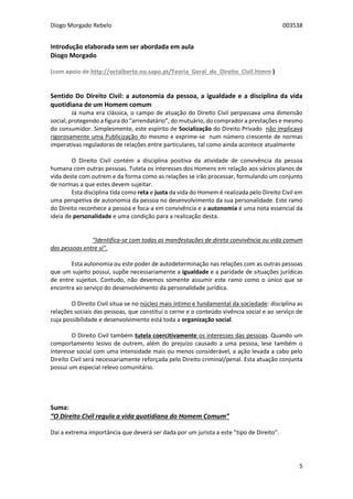 Diogo Morgado Rebelo 003538
5
Introdução elaborada sem ser abordada em aula
Diogo Morgado
(com apoio de http://octalberto.no.sapo.pt/Teoria_Geral_do_Direito_Civil.htmm )
Sentido Do Direito Civil: a autonomia da pessoa, a igualdade e a disciplina da vida
quotidiana de um Homem comum
Já numa era clássica, o campo de atuação do Direito Civil perpassava uma dimensão
social, protegendo a figura do “arrendatário”, do mutuário, do comprador a prestações e mesmo
do consumidor. Simplesmente, este espírito de Socialização do Direito Privado não implicava
rigorosamente uma Publicização do mesmo e exprime-se num número crescente de normas
imperativas reguladoras de relações entre particulares, tal como ainda acontece atualmente
O Direito Civil contém a disciplina positiva da atividade de convivência da pessoa
humana com outras pessoas. Tutela os interesses dos Homens em relação aos vários planos de
vida deste com outrem e da forma como as relações se irão processar, formulando um conjunto
de normas a que estes devem sujeitar.
Esta disciplina tida como reta e justa da vida do Homem é realizada pelo Direito Civil em
uma perspetiva de autonomia da pessoa no desenvolvimento da sua personalidade. Este ramo
do Direito reconhece a pessoa e foca-a em convivência e a autonomia é uma nota essencial da
ideia de personalidade e uma condição para a realização desta.
“Identifica-se com todas as manifestações de direta convivência ou vida comum
das pessoas entre si”.
Esta autonomia ou este poder de autodeterminação nas relações com as outras pessoas
que um sujeito possui, supõe necessariamente a igualdade e a paridade de situações jurídicas
de entre sujeitos. Contudo, não devemos somente assumir este ramo como o único que se
encontra ao serviço do desenvolvimento da personalidade jurídica.
O Direito Civil situa-se no núcleo mais íntimo e fundamental da sociedade: disciplina as
relações sociais das pessoas, que constitui o cerne e o conteúdo vivência social e ao serviço de
cuja possibilidade e desenvolvimento está toda a organização social.
O Direito Civil também tutela coercitivamente os interesses das pessoas. Quando um
comportamento lesivo de outrem, além do prejuízo causado a uma pessoa, lese também o
interesse social com uma intensidade mais ou menos considerável, a ação levada a cabo pelo
Direito Civil será necessariamente reforçada pelo Direito criminal/penal. Esta atuação conjunta
possui um especial relevo comunitário.
Suma:
“O Direito Civil regula a vida quotidiana do Homem Comum”
Daí a extrema importância que deverá ser dada por um jurista a este ”tipo de Direito”.
 