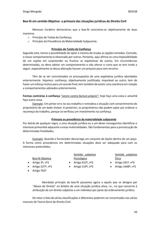 Diogo Morgado 003538
50
Boa-fé em sentido Objetivo- a primazia das situações jurídicas do Direito Civil
Menezes Cordeiro demonstrou que a boa-fé concretiza-se objetivamente de duas
maneiras:
o Princípio de Tutela da Confiança;
o Princípio da Prevalência da Materialidade Subjacente;
Princípio de Tutela da Confiança
Segundo este, temos a possibilidade de optar e mesmo de mudas as opções tomadas. Contudo,
o nosso comportamento é observado por outros. Portanto, aqui afirma-se uma impossibilidade
de um sujeito em surpreender ou frustrar as expetativas de outros. Em circunstâncias
determinadas, eu devo adotar um comportamento e não alterar o rumo que se tem vindo a
seguir, especialmente se dessa alteração houver um prejuízo para com terceiro.
Têm de se ver concretizados os pressupostos de uma expetativa jurídica abordados
anteriormente. Vejamos: confiança, objetivamente justificada; imputável ao outro; tem de
haver um esforço mútuo para um acordo final; tem também de existir uma coerência em relação
a comportamentos adotados anteriormente.
Formas contrárias à confiança “venire contra factum próprio”- hoje faço uma coisa e amanhã
faço outra coisa.
Exemplo: Um pintor erra no seu trabalho e remedeia a situação com consentimento do
proprietário de um dado imóvel. A posteriori, os proprietários não podem optar por ordenar o
recomeço do trabalho, porque se verificou um investimento na confiança.
Primazia ou prevalência da materialidade subjacente
Por detrás de qualquer regra, a uma situação jurídica ou a um dever conseguimos identificar o
interesse primordial adjacente a estas materialidades. São fundamentais para a prossecução de
determinadas finalidades,
Exemplo: Quando o fornecedor descarrega um conjunto de tijolos dentro de um poço.
A forma como procedemos em determinadas situações deve ser adequada para com os
interesses pretendidos.
Boa-fé Objetiva
 Artigo 3º, nº1
 Artigo 227º, nº1
 Artigo 762º
Sentido subjetivo
Psicológico
 Artigo 612º, nº2
 Artigo 119º, nº3
Sentido subjetivo
Ético
 Artigo 291º, nº3
 Artigo 1648º, nº1
Abordado princípio da boa-fé passamos agora a aquilo que se designa por
“Abuso de Direito” no âmbito de uma situação jurídica ativa, i.e., no que concerne à
atribuição de um direito subjetivo a um indivíduo por parte do ordenamento jurídico.
De notar o fato de várias classificações e diferentes poderem ser encontradas nos vários
manuais de Teoria Geral do Direito Civil.
 