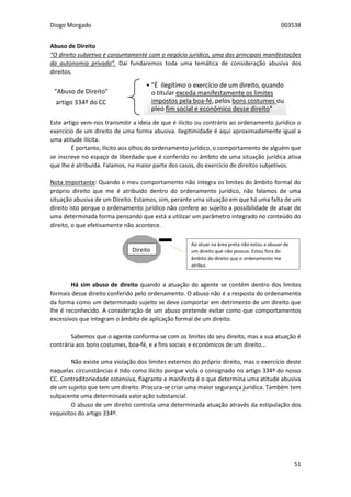 Diogo Morgado 003538
51
Abuso de Direito
“O direito subjetivo é conjuntamente com o negócio jurídico, uma das principais manifestações
da autonomia privada”. Daí fundaremos toda uma temática de consideração abusiva dos
direitos.
Este artigo vem-nos transmitir a ideia de que é ilícito ou contrário ao ordenamento jurídico o
exercício de um direito de uma forma abusiva. Ilegitimidade é aqui aproximadamente igual a
uma atitude ilícita.
É portanto, ilícito aos olhos do ordenamento jurídico, o comportamento de alguém que
se inscreve no espaço de liberdade que é conferido no âmbito de uma situação jurídica ativa
que lhe é atribuída. Falamos, na maior parte dos casos, do exercício de direitos subjetivos.
Nota Importante: Quando o meu comportamento não integra os limites do âmbito formal do
próprio direito que me é atribuído dentro do ordenamento jurídico, não falamos de uma
situação abusiva de um Direito. Estamos, sim, perante uma situação em que há uma falta de um
direito isto porque o ordenamento jurídico não confere ao sujeito a possibilidade de atuar de
uma determinada forma pensando que está a utilizar um parâmetro integrado no conteúdo do
direito, o que efetivamente não acontece.
Há sim abuso de direito quando a atuação do agente se contém dentro dos limites
formais desse direito conferido pelo ordenamento. O abuso não é a resposta do ordenamento
da forma como um determinado sujeito se deve comportar em detrimento de um direito que
lhe é reconhecido. A consideração de um abuso pretende evitar como que comportamentos
excessivos que integram o âmbito de aplicação formal de um direito.
Sabemos que o agente conforma-se com os limites do seu direito, mas a sua atuação é
contrária aos bons costumes, boa-fé, e a fins sociais e económicos de um direito…
Não existe uma violação dos limites externos do próprio direito, mas o exercício deste
naquelas circunstâncias é tido como ilícito porque viola o consignado no artigo 334º do nosso
CC. Contraditoriedade ostensiva, flagrante e manifesta é o que determina uma atitude abusiva
de um sujeito que tem um direito. Procura-se criar uma maior segurança jurídica. Também tem
subjacente uma determinada valoração substancial.
O abuso de um direito controla uma determinada atuação através da estipulação dos
requisitos do artigo 334º.
"Abuso de Direito"
artigo 334º do CC
• "È ilegítimo o exercício de um direito, quando
o titular exceda manifestamente os limites
impostos pela boa-fé, pelos bons costumes ou
pleo fim social e económico desse direito"
Direito
Ao atuar na área preta não estou a abusar de
um direito que não possuo. Estou fora do
âmbito do direito que o ordenamento me
atribui.
 