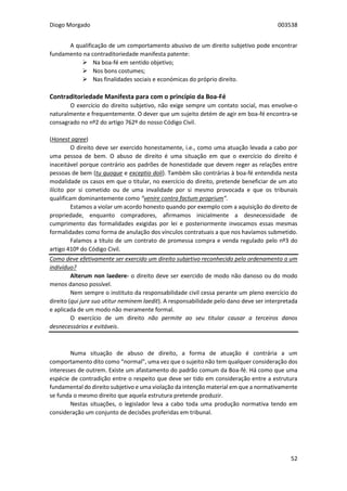 Diogo Morgado 003538
52
A qualificação de um comportamento abusivo de um direito subjetivo pode encontrar
fundamento na contraditoriedade manifesta patente:
 Na boa-fé em sentido objetivo;
 Nos bons costumes;
 Nas finalidades sociais e económicas do próprio direito.
Contraditoriedade Manifesta para com o princípio da Boa-Fé
O exercício do direito subjetivo, não exige sempre um contato social, mas envolve-o
naturalmente e frequentemente. O dever que um sujeito detém de agir em boa-fé encontra-se
consagrado no nº2 do artigo 762º do nosso Código Civil.
(Honest agree)
O direito deve ser exercido honestamente, i.e., como uma atuação levada a cabo por
uma pessoa de bem. O abuso de direito é uma situação em que o exercício do direito é
inaceitável porque contrário aos padrões de honestidade que devem reger as relações entre
pessoas de bem (tu quoque e exceptio doli). Também são contrárias à boa-fé entendida nesta
modalidade os casos em que o titular, no exercício do direito, pretende beneficiar de um ato
ilícito por si cometido ou de uma invalidade por si mesmo provocada e que os tribunais
qualificam dominantemente como “venire contra factum proprium”.
Estamos a violar um acordo honesto quando por exemplo com a aquisição do direito de
propriedade, enquanto compradores, afirmamos inicialmente a desnecessidade de
cumprimento das formalidades exigidas por lei e posteriormente invocamos essas mesmas
formalidades como forma de anulação dos vínculos contratuais a que nos havíamos submetido.
Falamos a título de um contrato de promessa compra e venda regulado pelo nº3 do
artigo 410º do Código Civil.
Como deve efetivamente ser exercido um direito subjetivo reconhecido pelo ordenamento a um
indivíduo?
Alterum non laedere- o direito deve ser exercido de modo não danoso ou do modo
menos danoso possível.
Nem sempre o instituto da responsabilidade civil cessa perante um pleno exercício do
direito (qui jure suo utitur neminem laedit). A responsabilidade pelo dano deve ser interpretada
e aplicada de um modo não meramente formal.
O exercício de um direito não permite ao seu titular causar a terceiros danos
desnecessários e evitáveis.
Numa situação de abuso de direito, a forma de atuação é contrária a um
comportamento dito como “normal”, uma vez que o sujeito não tem qualquer consideração dos
interesses de outrem. Existe um afastamento do padrão comum da Boa-fé. Há como que uma
espécie de contradição entre o respeito que deve ser tido em consideração entre a estrutura
fundamental do direito subjetivo e uma violação da intenção material em que a normativamente
se funda o mesmo direito que aquela estrutura pretende produzir.
Nestas situações, o legislador leva a cabo toda uma produção normativa tendo em
consideração um conjunto de decisões proferidas em tribunal.
 