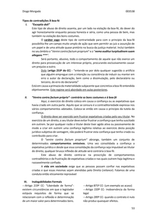 Diogo Morgado 003538
53
Tipos de contradições À boa-fé
I. “Exceptio doli”
Este tipo de abuso de direito assenta, por um lado na violação da boa-fé, do dever do
agir honestamente enquanto pessoa honesta e séria, como uma pessoa de bem, mas
também na violação dos bons costumes.
O caráter vago deste tipo de contrariedade para com o princípio da boa-fé
possibilita-lhe um campo muito amplo de ação que vem permitir ao juiz a assunção de
um papel e de uma atitude quase pretório na busca da justiça material. Inclui também
no seu âmbito o “Venire contra factum proprium” e o “nemo auditur turpitudinem suam
allegans ***”.
Será portanto, abusivo, todo o comportamento de aquele que não exerce um
direito para prossecução de um interesse próprio, procurando exclusivamente causar
um prejuízo a outro.
Dolo (artigo 253º do CC) - “entende-se por dolo qualquer sugestão o artifício
que alguém empregue com a intenção ou consciência de induzir ou manter em
erro o autor da declaração, bem como a dissimulação, pelo declaratário ou
terceiro, do erro do declarante”
Está em causa a primazia da materialidade subjacente que concretiza a boa-fé entendida
objetivamente. Este regime será abordado em aulas posteriores.
II. “Venira contra factum próprio”- contrária so bons costumes e à boa-fé
Aqui, o exercício do direito coloca em causa a confiança ou as expetativas que
havia criado em outra parte. Aquilo que se censura é a contraditoriedade expressa nos
vários comportamentos adotados. Coloca-se então em causa o princípio da tutela da
confiança.
O direito deve ser exercido sem frustrar expetativas criadas pelo seu titular. No
exercício de um direito, o seu titular deve evitar frustrar a confiança que tenha suscitado
em outrem. Se por qualquer razão o titular deste tiver agido ativa ou passivamente de
modo a criar em outrem uma confiança legítima relativa ao exercício desta posição
jurídico-subjetiva de vantagem, não poderá frustrar esta confiança que tenha criado ou
contribuído para criar.
O “venire contra factum proprium” abrange, também um conjunto de
determinados comportamentos omissivos. Uma vez consolidada a confiança a
expetativa jurídica e desde que essa consolidação da confiança seja imputável ao titular
do direito, qualquer brusca inflexão de atitude será contrária à boa-fé.
Este abuso de direito centra-se na proscrição de comportamentos
contraditórios e da frustração de expetativas criadas e nas quais outrem haja legítima e
razoavelmente confiado.
A vida em sociedade exige que as pessoas possam confiar nas expetativas
criadas e que essas mesmas sejam atendidas pelo Direito (reliance). Falamos de uma
conduta então eticamente reprovável
III. Inalegabilidades Formais
---Artigo 219º CC- “Liberdade de forma”-
existem circunstâncias em que o legislador
estipula requisitos de forma que se
relacionam com a reflexão e determinação
de um maior valor para determinados bens.
---Artigo 875º CC- (um exemplo ao acaso)
---Artigo 220º CC- inobservância da forma
legal
---Artigo 289º CC- quando o contrato é nulo
não produz quaisquer efeitos.
 