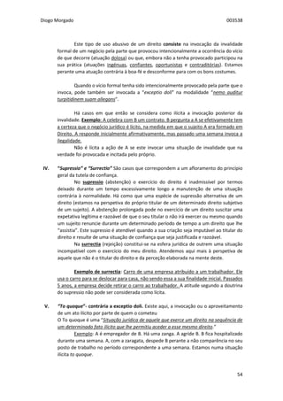 Diogo Morgado 003538
54
Este tipo de uso abusivo de um direito consiste na invocação da invalidade
formal de um negócio pela parte que provocou intencionalmente a ocorrência do vício
de que decorre (atuação dolosa) ou que, embora não a tenha provocado participou na
sua prática (atuações ingénuas, confiantes, oportunistas e contraditórias). Estamos
perante uma atuação contrária à boa-fé e desconforme para com os bons costumes.
Quando o vício formal tenha sido intencionalmente provocado pela parte que o
invoca, pode também ser invocada a “exceptio doli” na modalidade “nemo auditur
turpitidinem suam allegans”.
Há casos em que então se considera como ilícita a invocação posterior da
invalidade. Exemplo: A celebra com B um contrato. B pergunta a A se efetivamente tem
a certeza que o negócio jurídico é lícito, na medida em que o sujeito A era formado em
Direito. A responde inicialmente afirmativamente, mas passado uma semana invoca a
ilegalidade.
Não é lícita a ação de A se este invocar uma situação de invalidade que na
verdade foi provocada e incitada pelo próprio.
IV. “Supressio” e “Surrectio” São casos que correspondem a um afloramento do princípio
geral da tutela de confiança.
No supressio (abstenção) o exercício do direito é inadmissível por termos
deixado durante um tempo excessivamente longo a manutenção de uma situação
contrária à normalidade. Há como que uma espécie de supressão alternativa de um
direito (estamos na perspetiva do próprio titular de um determinado direito subjetivo
de um sujeito). A abstenção prolongada pode no exercício de um direito suscitar uma
expetativa legítima e razoável de que o seu titular o não irá exercer ou mesmo quando
um sujeito renuncie durante um determinado período de tempo a um direito que lhe
“assistia”. Este supressio é atendível quando a sua criação seja imputável ao titular do
direito e resulte de uma situação de confiança que seja justificada e razoável.
Na surrectia (rejeição) constitui-se na esfera jurídica de outrem uma situação
incompatível com o exercício do meu direito. Atendemos aqui mais à perspetiva de
aquele que não é o titular do direito e da perceção elaborada na mente deste.
Exemplo de surrectia: Carro de uma empresa atribuído a um trabalhador. Ele
usa o carro para se deslocar para casa, não sendo essa a sua finalidade inicial. Passados
5 anos, a empresa decide retirar o carro ao trabalhador. A atitude segundo a doutrina
do supressio não pode ser considerada como lícita.
V. “To quoque”- contrária a exceptio doli. Existe aqui, a invocação ou o aproveitamento
de um ato ilícito por parte de quem o cometeu
O To quoque é uma “Situação jurídica de aquele que exerce um direito na sequência de
um determinado fato ilícito que lhe permitiu aceder a esse mesmo direito.”
Exemplo: A é empregador de B. Há uma zanga. A agride B. B fica hospitalizado
durante uma semana. A, com a zaragata, despede B perante a não comparência no seu
posto de trabalho no período correspondente a uma semana. Estamos numa situação
ilícita to quoque.
 