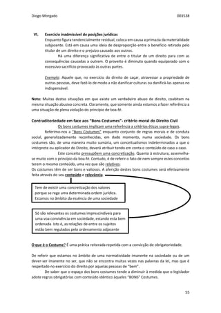 Diogo Morgado 003538
55
VI. Exercício inadmissível de posições jurídicas
Enquanto figura tendencialmente residual, coloca em causa a primazia da materialidade
subjacente. Está em causa uma ideia de desproporção entre o benefício retirado pelo
titular de um direito e o prejuízo causado aos outros.
Há uma diferença significativa de entre o titular de um direito para com as
consequências causadas a outrem. O proveito é diminuto quando equiparado com o
excessivo sacrifício provocado às outras partes.
Exemplo: Aquele que, no exercício do direito de caçar, atravessar a propriedade de
outras pessoas, deve fazê-lo de modo a não danificar culturas ou danificá-las apenas no
indispensável.
Nota: Muitas destas situações em que existe um verdadeiro abuso de direito, coabitam na
mesma situação abusiva concreta. Claramente, que somente ainda estamos a fazer referência a
uma situação de plena violação do princípio de boa-fé.
Contraditoriedade em face aos “Bons Costumes”- critério moral do Direito Civil
Os bons costumes implicam uma referência a critérios éticos supra-legais.
Referimo-nos a “Bons Costumes” enquanto conjunto de regras morais e de conduta
social, generalizadamente reconhecidas, em dado momento, numa sociedade. Os bons
costumes são, de uma maneira muito sumária, um conceitualismos indeterminados a que o
intérprete ou aplicador do Direito, deverá atribuir tendo em conta o conteúdo de caso a caso.
Este conceito pressupõem uma concretização. Quanto à estrutura, assemelha-
se muito com o princípio da boa-fé. Contudo, é de referir o fato de nem sempre estes conceitos
terem o mesmo conteúdo, uma vez que são relativos.
Os costumes têm de ser bons e valiosos. A aferição destes bons costumes será efetivamente
feita através do seu conteúdo e relevância.
O que é o Costume? É uma prática reiterada repetida com a convicção de obrigatoriedade.
De referir que estamos no âmbito de uma normatividade imanente na sociedade ou de um
dever-ser imanente no ser, que não se encontra muitas vezes nas palavras da lei, mas que é
respeitado no exercício do direito por aquelas pessoas de “bem”.
De saber que o espaço dos bons costumes tende a diminuir à medida que o legislador
adote regras obrigatórias com conteúdo idêntico àqueles “BONS” Costumes.
Tem de existir uma concretização dos valores
porque se rege uma determinada ordem jurídica.
Estamos no âmbito da essência de uma sociedade
Só são relevantes os costumes imprescindíveis para
uma voa convivência em sociedade, estando esta bem
ordenada. Isto é, as relações de entre os sujeitos
estão bem regulados pelo ordenamento adjacente
 