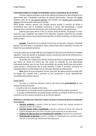 Diogo Morgado 003538
56
Contraditoriedade em relação às finalidades sociais e económicas de um Direito
O direito subjetivo distingue-se do direito objetivo principalmente pela afetação de um
determinado bem a finalidades específicas de pessoas determinadas. Contudo este direito
subjetivo, além do seu fim pessoal subjetivo, tem também uma função social e económica
objetiva reconhecida pelo ordenamento jurídico
Neste âmbito, estamos perante uma situação abusiva quando o exercício do direito é
contraditório para com as finalidades económicas e sociais, não preenchendo a função
objetivamente e previamente definida por parte da Ordem jurídica a que pertencemos.
Sabemos que quem define os fins é o próprio titular do direito, isto porque na maior
parte dos casos o legislador não impõe os fins específicos. Quando o determina em ocasiões
excecionais não estamos a atuar abusivamente perante um direito conferido a um determinado
sujeito jurídico.
Exemplo: Proprietário de um grande terreno que em abstrato é propício à atividade
agrícola, mas este deixa-o ao abandono. Outro sujeito podia melhor aproveitar o terreno em
função das suas condições propícias.
Temos que saber que no artigo 334º do nosso Código Civil não existe uma referência à finalidade
legislativa. Temos de atender às finalidades sociais e económicas externas do ordenamento e
reconhecidas por este, como é óbvio.
De acordo com o artigo acima referido, há abuso de direito o comportamento de aquele
que exerce um direito em termos que não resulta na satisfação de uma determinada
necessidade qualquer que ela seja. Essas necessidades são aquelas identificadas pelo próprio
sujeito porque o ordenamento não as pode identificar a todas. É, portanto, necessário um
comportamento em conformidade com os interesses abstratos do ordenamento.
Nota: Quem atua para prejudicar outrem, para além do regime previsto no artigo 334º
do Código Civil, também está a contrariar os fins económicos e sociais abstratamente
concebidos pelos próprios sujeitos.
Artigo 334ºCC
Em suma e a título de referência sumária, são vistos como pressupostos de uma
situação de abuso de direito:
- - - A existência de uma situação jurídica ativa;
- - - Verificação de uma atuação contrária aquela que o ordenamento jurídico reconhece;
- - - A atuação é evidentemente censurável porque contrária ao princípio da boa-fé, aos bons
costumes e aos fins sociais e económicos de um direito subjetivo.
Referência a situações mais relevantes e típicas nas quais o exercício de direito é considerado
como abusivo:
 Exercício emulativo – quando o titular do direito é movido pela intenção exclusiva de
prejudicar ou fazer mal a outrem;
 Exercício danoso inútil e injustificado – quando o exercício do direito não representa
qualquer vantagem para o seu titular, mas para a parte representa um sacrifício injusto;
 Exigência de algo que deva ser imediatamente restituído-fundamento da compensação;
 Desproporção no exercício – quando a vantagem em equiparação com o sacrifício causado
para com a outra parte seja extremamente desproporcional.
 