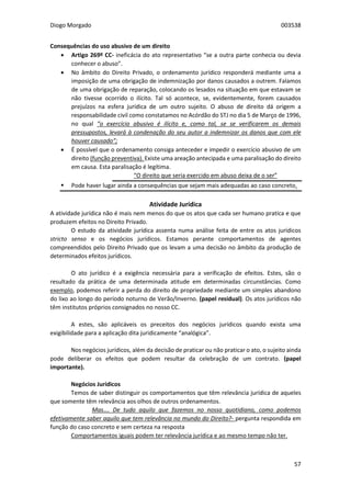 Diogo Morgado 003538
57
Consequências do uso abusivo de um direito
 Artigo 269º CC- ineficácia do ato representativo “se a outra parte conhecia ou devia
conhecer o abuso”.
 No âmbito do Direito Privado, o ordenamento jurídico responderá mediante uma a
imposição de uma obrigação de indemnização por danos causados a outrem. Falamos
de uma obrigação de reparação, colocando os lesados na situação em que estavam se
não tivesse ocorrido o ilícito. Tal só acontece, se, evidentemente, forem causados
prejuízos na esfera jurídica de um outro sujeito. O abuso de direito dá origem a
responsabilidade civil como constatamos no Acórdão do STJ no dia 5 de Março de 1996,
no qual “o exercício abusivo é ilícito e, como tal, se se verificarem os demais
pressupostos, levará à condenação do seu autor a indemnizar os danos que com ele
houver causado”;
 É possível que o ordenamento consiga anteceder e impedir o exercício abusivo de um
direito (função preventiva). Existe uma areação antecipada e uma paralisação do direito
em causa. Esta paralisação é legítima.
“O direito que seria exercido em abuso deixa de o ser”
 Pode haver lugar ainda a consequências que sejam mais adequadas ao caso concreto.
Atividade Jurídica
A atividade jurídica não é mais nem menos do que os atos que cada ser humano pratica e que
produzem efeitos no Direito Privado.
O estudo da atividade jurídica assenta numa análise feita de entre os atos jurídicos
stricto senso e os negócios jurídicos. Estamos perante comportamentos de agentes
compreendidos pelo Direito Privado que os levam a uma decisão no âmbito da produção de
determinados efeitos jurídicos.
O ato jurídico é a exigência necessária para a verificação de efeitos. Estes, são o
resultado da prática de uma determinada atitude em determinadas circunstâncias. Como
exemplo, podemos referir a perda do direito de propriedade mediante um simples abandono
do lixo ao longo do período noturno de Verão/Inverno. (papel residual). Os atos jurídicos não
têm institutos próprios consignados no nosso CC.
A estes, são aplicáveis os preceitos dos negócios jurídicos quando exista uma
exigibilidade para a aplicação dita juridicamente “analógica”.
Nos negócios jurídicos, além da decisão de praticar ou não praticar o ato, o sujeito ainda
pode deliberar os efeitos que podem resultar da celebração de um contrato. (papel
importante).
Negócios Jurídicos
Temos de saber distinguir os comportamentos que têm relevância jurídica de aqueles
que somente têm relevância aos olhos de outros ordenamentos.
Mas…. De tudo aquilo que fazemos no nosso quotidiano, como podemos
efetivamente saber aquilo que tem relevância no mundo do Direito?- pergunta respondida em
função do caso concreto e sem certeza na resposta
Comportamentos iguais podem ter relevância jurídica e ao mesmo tempo não ter.
 