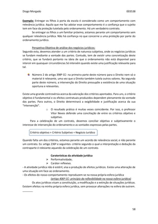 Diogo Morgado 003538
58
Exemplo: Entregar os filhos à porta da escola é considerado como um comportamento com
relevância jurídica. Aquilo que me faz adotar esse comportamento é a confiança que o sujeito
tem em face da proteção tutelada pelo ordenamento. Há um verdadeiro contrato.
Se entregar os filhos a um familiar próximo, estamos perante um comportamento sem
qualquer relevância jurídica. Não há confiança no que concerne a uma proteção por parte do
ordenamento jurídico.
Perspetiva Objetiva de análise dos negócios jurídicos:
Segundo esta, devemos atender a um critério de natureza subjetiva, onde os negócios jurídicos
se fundam mediante a vontade das partes. Contudo, tem de existir uma concretização deste
critério, que se fundará portanto na ideia de que o ordenamento não está disponível para
intervir em quaisquer circunstâncias Só intervém quando existe uma justificação relevante para
tal.
Número 2 do artigo 398º CC- na primeira parte deste número para o Direito nem só o
material é relevante, uma vez que o Direito também tutela outros valores. Na segunda
parte deste número, a intervenção do Direito pressupõe a existência de uma situação
oportuna e relevantes.
Existe uma grande controvérsia acerca da valoração dos critérios apontados. Para uns, o critério
objetivo é fundamental e os efeitos contratuais produzidos dependem plenamente da vontade
das partes. Para outros, o Direito determinará a exigibilidade e justificação acerca da sua
“intervenção”.
o O resultado prático é muitas vezes coincidente. Por isso, o professor
Vítor Neves defende uma conciliação de entre os critérios objetivo e
subjetivo.
Para a celebração de um contrato, devemos conciliar objetiva e subjetivamente o
interesse de intervenção do ordenamento e as vontades expressas pelas partes.
Critério objetivo + Critério Subjetivo = Negócio Jurídico
Quando falta um dos critérios, estamos perante um acordo de relevância social, e não perante
um contrato. Ex: artigo 236º e seguintes- critério segundo o qual a interpretação e dedução da
contraparte é relevante aquando da celebração de um contrato.
Caraterísticas da atividade jurídica
 Performatividade;
 Caráter reflexivo.
- A atividade jurídica não é estéril, visa a produção de efeitos jurídicos. Existe uma alteração de
uma situação em face ao ordenamento.
- Os efeitos do nosso comportamento reproduzem-se na nossa própria esfera jurídica
(artigo 406º CC- princípio da reflexibilidade na nossa esfera jurídica)
Os atos jurídicos visam a constituição, a modificação e a extinção de situações jurídicas.
Existem efeitos na minha própria esfera jurídica, sem provocar alterações na esfera de outrem.
_______
 