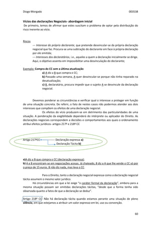 Diogo Morgado 003538
60
Vícios das declarações Negociais- abordagem inicial
De primeiro, temos de afirmar que estes suscitam o problema de optar pela distribuição do
risco inerente ao vício.
Riscos
--- Interesse do próprio declarante, que pretende desvincular-se da própria declaração
negocial que faz. Procura-se uma subtração do declarante em face à própria declaração
por ele emitida;
--- Interesses dos declaratários, i.e., aqueles a quem a declaração inicialmente se dirige.
Aqui, o objetivo assenta em impossibilitar uma desvinculação do declarante;
Exemplo: Compra do CC sem a última atualização
a)-A diz a B que compra o CC;
b)-Passado uma semana, A quer desvincular-se porque não tinha reparado na
desatualização;
c)-B, declaratário, procura impedir que o sujeito A se desvincule da declaração
negocial.
Devemos ponderar as circunstâncias e verificar qual o interesse a proteger em função
de uma situação concreta. De referir, o fato de nestes casos não podermos atender aos dois
interesses que compõem os efeitos de uma declaração negocial.
Os efeitos do vício produzem-se em detrimento das particularidades de uma
situação. A ponderação da exigibilidade dependerá do intérprete ou aplicador do Direito. As
declarações negociais correspondem a decisões e comportamentos aos quais o ordenamento
atribui efeitos jurídicos- artigos 217º e 218º CC
Artigo 217ºCC -------------- Declaração expressa a)
Declaração Tácita b)
a)A diz a B que compra o CC (declaração expressa);
b) A e B encontram-se em negociações acesas. Já chateado, B diz a A que lhe vende o CC só por
o preço de 15 euros. B não diz nada, mas leva o CC.
Para o Direito, tanto a declaração negocial expressa como a declaração negocial
tácita assumem o mesmo valor jurídico.
Há circunstâncias em que a lei exige “o caráter formal da declaração”, embora para a
mesma situação possam ser emitidas declarações tácitas, “desde que a forma tenha sido
observada quanto a fatos de que a declaração se deduz”.
Artigo 218º CC- Não há declaração tácita quando estamos perante uma situação de pleno
silêncio, em que estejamos a atribuir um valor expresso em lei, uso ou convenção.
 