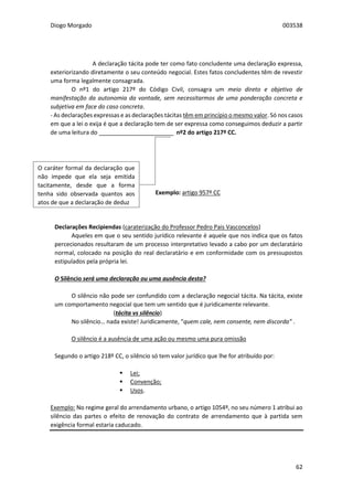 Diogo Morgado 003538
62
A declaração tácita pode ter como fato concludente uma declaração expressa,
exteriorizando diretamente o seu conteúdo negocial. Estes fatos concludentes têm de revestir
uma forma legalmente consagrada.
O nº1 do artigo 217º do Código Civil, consagra um meio direto e objetivo de
manifestação da autonomia da vontade, sem necessitarmos de uma ponderação concreta e
subjetiva em face do caso concreta.
- As declarações expressas e as declarações tácitas têm em princípio o mesmo valor. Só nos casos
em que a lei o exija é que a declaração tem de ser expressa como conseguimos deduzir a partir
de uma leitura do _______________________ nº2 do artigo 217º CC.
Exemplo: artigo 957º CC
Declarações Recipiendas (caraterização do Professor Pedro Pais Vasconcelos)
Aqueles em que o seu sentido jurídico relevante é aquele que nos indica que os fatos
percecionados resultaram de um processo interpretativo levado a cabo por um declaratário
normal, colocado na posição do real declaratário e em conformidade com os pressupostos
estipulados pela própria lei.
O Silêncio será uma declaração ou uma ausência desta?
O silêncio não pode ser confundido com a declaração negocial tácita. Na tácita, existe
um comportamento negocial que tem um sentido que é juridicamente relevante.
(tácita vs silêncio)
No silêncio… nada existe! Juridicamente, “quem cale, nem consente, nem discorda” .
O silêncio é a ausência de uma ação ou mesmo uma pura omissão
Segundo o artigo 218º CC, o silêncio só tem valor jurídico que lhe for atribuído por:
 Lei;
 Convenção;
 Usos.
Exemplo: No regime geral do arrendamento urbano, o artigo 1054º, no seu número 1 atribui ao
silêncio das partes o efeito de renovação do contrato de arrendamento que à partida sem
exigência formal estaria caducado.
O caráter formal da declaração que
não impede que ela seja emitida
tacitamente, desde que a forma
tenha sido observada quantos aos
atos de que a declaração de deduz
 