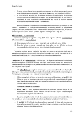 Diogo Morgado 003538
64
 A forma interna é uma forma absoluta, que vale por si própria, porque pertence ao
próprio tipo do ato ou do negócio e, portanto, não permite uma redução teleológica;
 A forma externa, ao contrário, é funcional, enquanto finalisticamente determinada
porque contém uma finalidade própria e por isso já poderá ser objeto de uma redução
teleológica se assim for imposto, designadamente pela boa-fé ou pelo fim social e
económico que tenha determinado a sua exigência.
A distinção de entre a forma interna e externa poderá ser relevante por exemplo no que
respeita à problemática da validade formal do negócio dissimulado: a forma do ato aparente
(negócio simulado) pode suprir a forma externa do ato real (negócio dissimulado), mas nunca
poderá suprir a sua forma interna. (matéria regulada nos artigos 219 e segs. CC).
Ad substantiam e ad probationem
Forma das declarações negociais- artigo 219º CC e seguinte a)forma ad substancium
diferente de b)forma ad probationem
a) Exigência de uma forma para que a declaração seja considerada como válida;
b) Esta não coloca em causa a validade da declaração, mas sim dificulta o ato de
comprovação da existência de uma determinada declaração negocial
Temos de proceder a uma resolução dos casos concretos em virtude de aquilo que o
legislador quis designar no processo de produção normativa. O processo de interpretação da lei
será então fundamental para a determinação da forma da declaração exigida.
- Artigo 364º CC, nº1- ad sustancium - casos em que a lei exige uma determinada forma para a
declaração negocial. Falamos de situações em que o ordenamento impõe uma determinada
forma face à declaração negocial sob pena de essa declaração ser considerada como inválida ao
não cumprir os pressupostos.
nº2- ad probationem - exigência somente para a prova da existência de uma declaração.
Este regime exige que seja indicada, através da interpretação, a finalidade da exigência legal de
forma e que se conclua que a lei a exige somente como prova.
 A falta de exigência de forma ad sustantiam acarreta a nulidade do ato (artigo 220º CC);
 A falta de forma ad probationem acarreta a consequência da impossibilidade de prova:
o ato só poderá então ser provado com aquela forma ou somente revestindo uma forma
considerada como mais solene.
Exemplo de clarificação da matéria
o Artigo 1184º CC- Posso impedir a penhora de um bem se o contrato constar de um
determinado documento escrito anterior para evitar que o sujeito jurídico engane
terceiros. Forma negocial ad substancium
Enquanto comportamentos através dos quais comunicamos aos outros as decisões por
nós tomadas, há uma necessidade de esta exteriorização deter uma determinada forma.
o Artigo 219º CC- Princípio da Liberdade de Forma- a validade da declaração não depende
de uma forma especial desta, salvo quando tal estiver estipulado em lei. No silencia da
lei, existe, portanto, liberdade de forma.
 