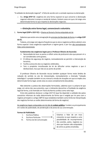 Diogo Morgado 003538
65
“A validade da declaração negocial”- é feita de acordo com a vontade expressa na declaração
o Ex:. Artigo 875º CC- exigência de uma forma especial no que concerne à declaração
negocial referente à compra e venda de imóveis. Existem casos em que a lei exige uma
determinada forma no que respeita às declarações negociais.
----Distinção entre forma legal, convencional e voluntária.
1. Forma legal (220º e 221º CC) – Chama-se formal a forma estipulada em lei.
Sabemos que existe uma consagração do princípio da liberdade de forma no artigo 219º
do CC.
Todavia, a lei exige com alguma frequência que os atos e negócios jurídicos adotem uma
forma especial. Estas exigências especificam o regime geral, e por isso são normalmente
tidas como excecionais.
Fundamentos das exigências legais para o Professor Oliveira de Ascensão:
 Necessidade de levar as partes a refletir antes de praticarem atos que possam vir a
ser considerados como graves;
 O reforço da segurança do negócio, nomeadamente ao permitir a intervenção de
terceiros;
 Facilita a prova do atos ou negócios celebrados;
 Tem o propósito inconfessado da lei de dificultar certos negócios a que é
desfavorável, mas que não vai ao ponto de proibir.
O professor Oliveira de Ascensão recusa também qualquer forma neste âmbito de
redução do sentido no ato de interpretação, nomeadamente a chamada “redução
teleológica” e propõe também no seu manual a revisão de situações em que se impõe uma
determinada forma legal, sendo estas às vezes completamente descabidas.
Não obstante a justeza das observações formuladas, sabemos que é a própria lei que
exige, em vários dos seus preceitos, que o intérprete descortine a finalidade da exigência
legal de forma, a tal chamada em Teoria da Norma Jurídica como ratio legis.
Entre eles podemos destacar o artigo 221º CC (que faz depender a validade dos patos
acessórios informais da razão determinante da forma que é exigida por lei para com o
negócio principal) e o artigo 238º CC (que estabelece também como limite da interpretação
dos negócios formais as razões determinantes da forma do negócio).
As exigências legais estipuladas em lei são de ordem pública. Fundam-se principalmente
em razões de publicidade, de ponderação e de prova da sua concretização.
Formas de Publicidade:
I. Escritura Pública
II. Escritura Particular
III. Forma oral de comunicação
Estamos a falar de um risco
crescente no que respeita a uma
possibilidade de incumprimento
dos acordos, patos, negócios ou
atos que haviam sido estipulados
de entre as partes envolvidas.
 