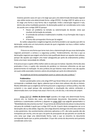 Diogo Morgado 003538
66
Estamos perante casos em que a lei exige que para uma determinada declaração negocial
seja válida revista uma determinada forma- artigo 875ºCC. O artigo 220º CC aplica-se se a
lei exige uma forma e essa forma não é respeitada. Então a declaração negocial é nula,
dentro das várias invalidades possíveis. As declarações podem ser consideradas como nulas
de acordo com o artigo 220º CC porque:
 Houve um problema na tomada ou exteriorização da decisão- vícios que
resultam da formação da vontade;
 O conteúdo do contrato é inadmissível e inválido. A sua formação não é aqui o
problema;
 A forma não corresponde à forma por lei exigível.
As razões subjacentes à exigência legal de uma forma tendem a ser aquelas que vêm na
declaração, sendo esta um instrumento através do qual o legislador nos leva a refletir melhor
sobre determinados atos;
- Procura-se uma forma que torne mais clara a demonstração de que essas declarações
negociais promovem a certeza e a segurança jurídica. Tendencialmente, isto leva a que as
declarações negociais que exigem uma forma mais qualificada devem ser aquelas mais valiosas,
porque são aquelas que exigem uma maior salvaguarda por parte do ordenamento jurídico.
Existe uma maior necessidade de reflexão
A lei procura que o sujeito reflita melhor sobre os atos que irá realizar. Quando a forma dos atos
praticados é livre, o sujeito não necessita de ponderar os interesses referentes ao ato que
posteriormente irá realização. Os atos jurídicos de que falamos neste último caso são aqueles
aos quais estão associados menores valores de proteção por parte do ordenamento.
“As exigências de forma acompanham assim os valores dos atos jurídicos.”
Problemática:
Existem ponderações como a do artigo 875º que foram feitas em um contexto que não
corresponde a realidade atual. Agora, sabemos que os bens mais valiosos não são os imóveis.
Muitos defendem que as exigências de forma procuram a segurança e certeza jurídica, mas não
cumprem o seu papel porque não acompanham a atualização dos valores atribuíveis a
determinados bens num tempo mais atual. A lei é a lei, a lei diz isto, e nós temos de cumprir.
Artigo 221º CC- âmbito da forma legal: quando a lei exige uma determinada forma,
procura sim, na maioria dos casos, um determinado documento. Documentos escritos,
autênticos e autenticados conforme o disposto no artigo 363º cuja epígrafe apresentada é a
“Modalidade dos documentos escritos”. O que temos de efetivamente de colocar no documento
sob pena de nulidade é aquilo que o artigo 221º nos diz. A partir deste conseguimos ver se as
declarações são ou não válidas. Segundo, este artigo devemos distinguir de entre atos anteriores
e atos posteriores. Aos acontecimentos anteriores aplicamos o nº1- são nulos quando não são
transpostos por escrita, uma vez que a lei parte do pressuposto de que perante um acordo de
uma coisa que exige uma determinada forma, tudo o que se encontra no documento
corresponde àquilo que as partes pretendiam. O que não consta do documento será portanto
considerado como nulo.
 