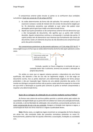 Diogo Morgado 003538
67
O compromisso anterior pode vincular as partes se se verificarem duas condições
cumulativas: (tudo isto consta do nº1 do artigo 221ºCC)
1- As razões determinantes da forma não são aplicadas. Por exemplo, tudo o que é
essencial á compra e venda de imóveis tem de constar do documento exigido por
lei. Os elementos acessórios cuja validade se quer salvar não podem estar
abrangidos pela lei geral que impõe uma determinada forma;
2- Aquele que queira prevalecer-se do compromisso anterior tem de demonstrar que
a não transposição do documento, não significa que as partes dele tenham
desistido. Aquele compromisso continua a corresponder á vontade das partes. O
sujeito jurídico tem de demonstrar esse interesse que formalmente não consta do
documento. Existe um elemento de prova da não desistência do compromisso por
parte das partes envolvidas.
Aos compromissos posteriores ao documento aplicamos o nº 2 do artigo 221º do CC. A
única exigência que a lei faz é que as razões determinantes da forma não sejam aplicáveis a estes
casos.
Contudo, quando no futuro chegamos à conclusão de que o
conteúdo deste não é suficiente, teremos de proceder à alteração do
próprio documento.
Em ambos os casos que se seguem estamos perante a observância de uma forma
qualificada, não obstante o fato de isso não ser legalmente exigido. A lei não exige um
documento escrito, mas as partes observam uma determinada exigência de forma porque
pretendem e não por imposição legal. Falamos de uma adesão voluntária das partes. A lei
manda-nos distinguir consoante tenham sido as partes a optar pela forma especial no momento
em que emitir a declaração ou quando pelo contrario as partes se tenham comprometido a
respeitar uma determinada forma.
Quais são as vantagens da celebração de um contrato mediante escritura Pública?
As formas mais solene de escritura pública permite o controlo prévio pelo notário da
capacidade e da legitimidade que as partes têm em celebrar tal. Existe uma avaliação da licitude,
do conteúdo, e até da liberdade de celebração e de consciência, acrescentando portanto uma
maior compreensão do ato e do seu conteúdo. Assegura a titulação mais rigorosa e segura, a
conservação do título nos livros notariais e o registo e publicidade destes.
Nota: Muitas vezes, as exigências legais encontram-se consagradas de forma dispersa
em várias leis, não constando todas dos preceitos normativos existentes no nosso CC.
Particularmente, podemos falar de aquelas referentes a associações, fundações ou sociedades
civis.
O documento valida tudo
aquilo que havia sido
estipulado anteriormente
 