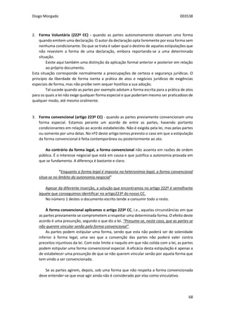 Diogo Morgado 003538
68
2. Forma Voluntária (222º CC) - quando as partes autonomamente observam uma forma
quando emitem uma declaração. O autor da declaração opta livremente por essa forma sem
nenhuma condicionante. Do que se trata é saber qual o destino de aquelas estipulações que
não revestem a forma de uma declaração, embora reportando-se a uma determinada
situação.
Existe aqui também uma distinção da aplicação formal anterior e posterior em relação
ao próprio documento.
Esta situação corresponde normalmente a preocupações de certeza e segurança jurídicas. O
princípio da liberdade de forma isenta a prática de atos e negócios jurídicos de exigências
especiais de forma, mas não proíbe nem sequer hostiliza a sua adoção.
Tal sucede quando as partes por exemplo adotam a forma escrita para a prática de atos
para os quais a lei não exige qualquer forma especial e que poderiam mesmo ser praticadoos de
qualquer modo, até mesmo oralmente.
3. Forma convencional (artigo 223º CC) - quando as partes previamente convencionam uma
forma especial. Estamos perante um acordo de entre as partes, havendo portanto
condicionantes em relação ao acordo estabelecido. Não é exigida pela lei, mas pelas partes
ou somente por uma delas. No nº2 deste artigo temos previsto o caso em que a estipulação
da forma convencional é feita contemporânea ou posteriormente ao ato.
Ao contrário da forma legal, a forma convencional não assenta em razões de ordem
pública. É o interesse negocial que está em causa e que justifica a autonomia provada em
que se fundamenta. A diferença é bastante e clara:
“Enquanto a forma legal é imposta na heteronímia legal, a forma convencional
situa-se no âmbito da autonomia negocial”
Apesar da diferente inserção, a solução que encontramos no artigo 222º é semelhante
àquele que conseguimos identificar no artigo223º do nosso CC.
No número 1 destes o documento escrito tende a consumir todo o resto.
À forma convencional aplicamos o artigo 223º CC, i.e., aquelas circunstâncias em que
as partes previamente se comprometem a respeitar uma determinada forma. O efeito deste
acordo é uma presunção, segundo o que diz a lei. “Presume-se, neste caso, que as partes se
não querem vincular senão pela forma convencional”.
As partes podem estipular uma forma, sendo que esta não poderá ser de solenidade
inferior à forma legal, uma vez que a convenção das partes não poderá valer contra
preceitos injuntivos da lei. Com este limite e naquilo em que não colida com a lei, as partes
podem estipular uma forma convencional especial. A eficácia desta estipulação é apenas a
de estabelecer uma presunção de que se não querem vincular senão por aquela forma que
tem vindo a ser convencionada.
Se as partes agirem, depois, sob uma forma que não respeita a forma convencionada
deve entender-se que esse agir ainda não é considerado por elas como vinculativo.
 
