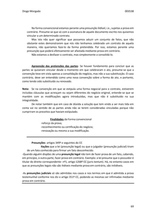 Diogo Morgado 003538
69
Na forma convencional estamos perante uma presunção ilidível, i.e., sujeitas a prova em
contrário. Presume-se que só com a assinatura de aquele documento escrito nos quisemos
vincular a um determinado contrato.
Mas isto não quer significar que possamos aduzir um conjunto de fatos, que não
obstante estes demonstrarem que nós não tenhamos celebrado um contrato de aquela
maneira, não queríamos faze-lo da forma pretendida. Por isso, estamos perante uma
presunção que poderá efetivamente ser afastada mediante prova em contrário.
Não estamos a desfazer o contrato, mas simplesmente a consolidá-lo.
Apreensão das pretensões das partes- Se houver fundamento para concluir que as
partes se quiseram vincular desde o momento em que celebraram o ato, presume-se que a
convenção teve em vista apenas a consolidação do negócio, mas não a sua substituição. O caso
contrário, deve ser entendido como uma nova convenção sobre a forma do ato, e portanto,
como tendo sido substituído ou renovado.
Nota: Se na convenção em que se estipula uma forma negocial para o contrato, estiverem
incluídas cláusulas que acresçam ou sejam diferentes do negócio original, entende-se que se
mantém com as modificações agora introduzidas, mas que não é substituído na sua
integralidade.
De notar também que em caso de dúvida a solução que tem vindo a ser mais tida em
conta vai no sentido de as partes ainda não se terem consideradas vinculadas porque não
cumpriram os preceitos que haviam estipulado.
Finalidades da Forma convencional
-reforço da prova;
-reconhecimento ou certificação do negócio;
-renovação ou mesmo a sua modificação.
Presunções- artigos 349º e seguintes do CC
Ilações que a lei (presunção legal) ou que o julgador (presunção judicial) tiram
de um fato conhecido para firmar um fato desconhecido.
-Quando alguém dispões de uma presunção legal não tem de fazer prova de um fato, cabendo,
em princípio, à outra parte, fazer prova em contrário. Exemplo: a lei presume que o possuidor é
titular do direito correspondente- nº1, artigo 1268º CC (juris tantum). Há, no entanto casos em
que as presunções legais não são ilidíveis mediante prova em contrário, são inilidíveis.
-As presunções judiciais só são admitidas nos casos e nos termos em que é admitida a prova
testemunhal conforme nos diz o artigo 351º CC, podendo as mesmas ser infirmadas mediante
prova em contrário.
 