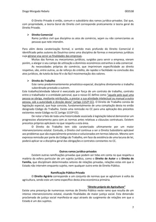 Diogo Morgado Rebelo 003538
7
O Direito Privado é então, comum e subsidiário dos ramos jurídico-privados. Daí que,
com propriedade, a teoria Geral do Direito civil corresponde praticamente à teoria geral do
Direito Privado.
 Direito Comercial
Ramo jurídico civil que disciplina os atos de comércio, sejam ou não comerciantes as
pessoas que nele intervêm.
Para além desta caraterização formal, o sentido mais profundo do Direito Comercial é
identificado pelos autores da Doutrina como uma disciplina de formas e mecanismos jurídicos
cuja génese visa servir as finalidades das empresas.
Muitas das formas ou mecanismos jurídicos, surgidos para servir a empresa, vieram
porém, a alargar o seu campo de utilização a domínios económicos estranhos à vida comercial.
As necessidades próprias do comércio, que imprimiram especificidade ao direito
respetivo, são, entre outras, as de reforço do crédito, de rapidez e facilidade na conclusão dos
atos jurídicos, de tutela da boa-fé e da fácil movimentação dos valores.
 Direito do Trabalho
Este ramo predominantemente privatístico-especial, disciplina diretamente o trabalho
subordinado prestado a outrem.
Este trabalho/atividade laboral é executado por força de um contrato de trabalho, contrato
entre o trabalhador e a entidade patronal, que o nosso CC define como “aquele pelo qual uma
pessoa se obriga, mediante retribuição, a prestar a sua atividade intelectual ou manual a outra
pessoa, sob a autoridade e direção desta” (artigo 1152º CC). O Direito de Trabalho consta de
legislação especial, que hoje consiste, fundamentalmente de uma compilação desta no então
designado Código do Trabalho. Existe uma remissão no CC para uma aplicação dos preceitos
existentes neste Código no CC (artigo 1153º CC).
De notar o fato de toda uma historicidade associada à legislação laboral demonstrar um
progressivo afastamento para com as normas antes relativas a cláusulas contratuais. Existem
preceitos próprios aplicáveis no que respeita a esta área.
O Direito do Trabalho tem sido caraterizado ultimamente por um maior
intervencionismo estatal. Contudo, o Direito civil continua a ser o Direito Subsidiário aplicável
aos problemas que são especialmente previstos e solucionados em termos laborais. Mesmo sem
expressa remissão por parte do Código do Trabalho, em face da existência de uma lacuna de lei,
poderá aplicar-se a disciplina geral das obrigações e contratos constantes no CC.
Outros ramos jurídico-privados
Existem outras ramificações privadas que podem ser tidas em conta no que respeita a
matéria da esfera particular de um sujeito jurídico, como o Direito de Autor e o Direito de
Família, que disciplinam determinados setores de relações privadas, relações estas em que o
Estado não intervém enquanto sujeito, nem qualquer outro ente de Direito Público.
Ramificação Público-Privada
O Direito Agrário corresponde a um conjunto de normas que se aglutinam à volta da
agricultura, sendo este um ramo específico desta área económica primária.
“Direito próprio da Agricultura”
Existe uma presença de numerosas normas de Direito Público neste ramo que resulta de um
intenso intervencionismo estatal, visando finalidades de maior justiça social. Esta dimensão
proclamada de justiça social manifesta-se aqui através do surgimento de relações em que o
Estado é um dos sujeitos.
 