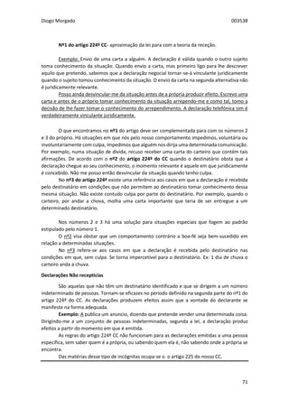 Diogo Morgado 003538
71
Nº1 do artigo 224º CC- aproximação da lei para com a teoria da receção.
Exemplo: Envio de uma carta a alguém. A declaração é válida quando o outro sujeito
toma conhecimento da situação. Quando envio a carta, mas primeiro ligo para lhe descrever
aquilo que pretendo, sabemos que a declaração negocial tornar-se-á vinculante juridicamente
quando o sujeito tomou conhecimento da situação. O envio da carta na segunda alternativa não
é juridicamente relevante.
Posso ainda desvincular-me da situação antes de a própria produzir efeito. Escrevo uma
carta e antes de o próprio tomar conhecimento da situação arrependo-me e como tal, tomo a
decisão de lhe fazer tomar o conhecimento do arrependimento. A declaração telefónica sim é
verdadeiramente vinculante juridicamente.
O que encontramos no nº1 do artigo deve ser complementada para com os números 2
e 3 do próprio. Há situações em que nós pelo nosso comportamento impedimos, voluntária ou
involuntariamente com culpa, impedimos que alguém nos dirija uma determinada comunicação.
Por exemplo, numa situação de dívida, recuso receber uma carta do carteiro que contém tais
afirmações. De acordo com o nº2 do artigo 224º do CC quando o destinatário obsta que a
declaração chegue ao seu conhecimento, o momento relevante é aquele em que juridicamente
é concebido. Não me posso então desvincular da situação quando tenho culpa.
No nº3 do artigo 224º existe uma referência aos casos em que a declaração é recebida
pelo destinatário em condições que não permitem ao destinatário tomar conhecimento dessa
mesma situação. Não existe contudo culpa por parte do destinatário. Por exemplo, quando o
carteiro, por andar a chova, molha uma carta importante que teria de ser entregue a um
determinado destinatário.
Nos números 2 e 3 há uma solução para situações especiais que fogem ao padrão
estipulado pelo número 1.
O nº2 visa obstar que um comportamento contrário a boa-fé seja bem-sucedido em
relação a determinadas situações.
No nº3 refere-se aos casos em que a declaração é recebida pelo destinatário nas
condições em que, sem culpa. Se torna impercetível para o destinatário. Ex: 1 dia de chuva o
carteiro anda a chuva.
Declarações Não receptícias
São aquelas que não têm um destinatário identificado e que se dirigem a um número
indeterminado de pessoas. Tornam-se eficazes no período definido na segunda parte do nº1 do
artigo 224º do CC. As declarações produzem efeitos assim que a vontade do declarante se
manifeste na forma adequada.
Exemplo: A publica um anuncio, dizendo que pretende vender uma determinada coisa.
Dirigindo-me a um conjunto de pessoas indeterminadas, segunda a lei, a declaração produz
efeitos a partir do momento em que é emitida.
As regras do artigo 224º CC não funcionam para as declarações emitidas a uma pessoa
específica, sem saber quem é a própria, ou sabendo quem ela é, não sabendo onde a própria se
encontra.
Das matérias desse tipo de incógnitas ocupa-se o o artigo 225 do nosso CC.
 