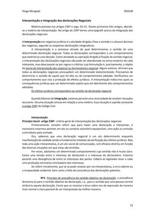 Diogo Morgado 003538
72
Interpretação e Integração das declarações Negociais
Matéria prevista nos artigos 236º e segs. Do CC. Destes primeiros três artigos, aborda-
se a matéria da interpretação. No artigo do 239º temos uma epígrafe acerca da integração das
declarações negociais.
A interpretação nos negócios jurídicos é a atividade dirigida a fixar o sentido e o alcance decisivo
dos negócios, segundo as respetivas declarações integradoras.
A interpretação é o processo através do qual determinamos o sentido de uma
determinada declaração negocial. Todas as declarações correspondem a um comportamento
que exterioriza uma decisão. Como atividade ou operação dirigida à fixação do sentido negocial,
a interpretação das declarações negociais não pode ser abandonada no senso empírico de cada
intérprete, mas deve pautar-se por regras e critérios cuja formulação é, precisamente, o objeto
da teoria da interpretação dos negócios ou hermenêutica negocial. Alguns autores, afirmam que
todas as declarações negociais pressupõem um determinado texto/conteúdo. Precisamos de
determinar o sentido de aquilo que foi dito ou do comportamento adotado. Verificamos um
comportamento que visa a produção de efeitos jurídicos. A interpretação indica-nos quais as
consequências jurídicas que um determinado sujeito quis em detrimento dos comportamentos
adotadas.
Os efeitos jurídicos correspondem ao sentido da declaração negocial.
Quando falamos de integração, estamos perante uma necessidade de resolver situações
lacunares. Há uma situação omissa em relação a uma matéria. Essa situação é suprida consoante
o artigo 239º do Código Civil.
Interpretação
Princípio Geral- artigo 236º- critério geral de interpretação das declarações negociais
Primeiramente, convém referir que para haver uma declaração a interpretar, é
necessário estarmos perante um ato ou conduta voluntária equiparável, uma ação ou omissão
controláveis pela vontade.
Ora, sabemos que uma declaração negocial é um ato determinante enquanto
manifestação de validade sendo o fundamento imediato da verificação dos efeitos jurídicos. Mas
toda uma ação interpretativa, é um ato social de comunicação, com eficácia distinta em função
das diversas situações em que estas são emitidas.
Por vezes, adotamos um determinado comportamento cujo sentido não é muito clara.
Existe uma tensão entre o interesse do declarante e o interesse do declaratário. Estamos
perante uma divergência de entre os interesses das partes. Caberá ao legislador levar a cabo
uma produção normativa conciliadora dos interesses.
De referir inicialmente, que só se pode resolver por via interpretativa, o erro vidente ou
a incapacidade acidental, bem como a falta de consciência das declarações patentes.
Nº1- Princípio de prevalência do sentido objetivo da declaração: a prevalência
direciona-se para o sentido objetivo da declaração, i.e., para o sentido que uma pessoa normal
atribuiria aquela declaração. Como que se recaísse o ónus sobre nos da expressão da maneira
mais normal e clara passível de ser interpretada da melhor maneira.
 