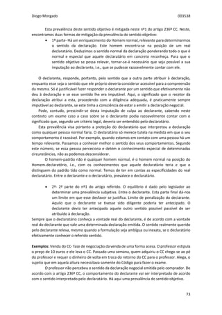 Diogo Morgado 003538
73
Esta prevalência deste sentido objetivo é mitigada neste nº1 do artigo 236º CC. Neste,
encontramos duas formas de mitigação da prevalência do sentido objetivo:
 1º parte- Há um enriquecimento do Homem normal, relevante para determinarmos
o sentido da declaração. Este homem encontra-se na posição de um real
declaratário. Deduzimos o sentido normal da declaração ponderando todo o que é
normal e especial que aquele declaratário em concreto reconheça. Para que o
sentido objetivo se possa relevar, tornar-se-á necessário que seja possível a sua
imputação ao declarante, i.e., que se pudesse razoavelmente contar com ele.
O declarante, responde, portanto, pelo sentido que a outra parte atribuir à declaração,
enquanto esse seja o sentido que ele próprio deveria considerar acessível para a compreensão
da mesma. Só é justificável fazer responder o declarante por um sentido que efetivamente não
deu à declaração e se esse sentido lhe era imputável. Aqui, o significado que o recetor da
declaração atribui a esta, procedendo com a diligência adequada, é praticamente sempre
imputável ao declarante, se este tinha a consciência de estar a emitir a declaração negocial.
Pode, contudo, prescindir-se desta imputação de culpa ao declarante, cabendo neste
contexto um exame caso a caso sobre se o declarante podia razoavelmente contar com o
significado que, segundo um critério legal, deveria ser entendido pelo declaratário.
Esta prevalência visa portanto a proteção do declaratário que interpretou a declaração
como qualquer pessoa normal faria. O declaratário só merece tutela na medida em que o seu
comportamento é razoável. Por exemplo, quando estamos em contato com uma pessoa há um
tempo relevante. Passamos a conhecer melhor o sentido dos seus comportamentos. Segundo
este número, se essa pessoa perceciona e detém o conhecimento especial de determinadas
circunstâncias, não as podemos desconsiderar.
O homem-padrão não é qualquer homem normal, é o homem normal na posição do
Homem-declaratório, i.e., com os conhecimentos que aquele declaratário teria e que o
distinguem do padrão tido como normal. Temos de ter em contas as especificidades do real
declaratário. Entre o declarante e o declaratário, prevalece o declaratário.
 2º- 2º parte do nº1 do artigo referido. O equilíbrio é dado pelo legislador ao
determinar uma prevalência subjetiva. Entre o declarante. Esta parte final dá-nos
um limite em que esse desfavor se justifica. Limite de penalização do declarante.
Aquilo que o declarante se tivesse sido diligente poderia ter antecipado. O
declarante devia ter antecipado aquele outro sentido possível passível de ser
atribuído à declaração.
Sempre que o declaratário conheça a vontade real do declarante, é de acordo com a vontade
real do declarante que vale uma determinada declaração emitida. O sentido realmente querido
pelo declarante releva, mesmo quando a formulação seja ambígua ou inexata, se o declaratário
efetivamente conhecer o referido sentido.
Exemplos: Venda do CC- fase de negociação da venda de uma forma acesa. O professor estipula
o preço de 10 euros e ele leva o CC. Passado uma semana, quem adquiriu o CC chega-se ao pé
do professor e requer o dinheiro de volta em troca do retorno do CC para o professor. Alega, o
sujeito que em aquela altura necessitava somente do Código para fazer o exame.
O professor não percebeu o sentido da declaração negocial emitida pelo comprador. De
acordo com o artigo 236º CC, o comportamento do declarante vai ser interpretado de acordo
com o sentido interpretado pelo declaratário. Há aqui uma prevalência do sentido objetivo.
 