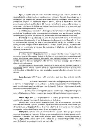 Diogo Morgado 003538
74
Agora, o sujeito faria um exame mediante uma caução de 10 euros, em troca da
devolução do CC em boas condições. Mas à posteriori existe uma discussão da venda, porque o
empréstimo não será rentável. Decidem a venda em 10 euros. Aqui existe uma razão para a
ponderação subjetiva da declaração negocial emitida, porque o declaratário devia ter
percecionada qual seria a utilização do CC. Poderia eventualmente uma posição vantajosa no
retorno para o declarante. O declaratário enriqueceu-se do conhecimento da pessoa com a qual
estabeleceu um negócio jurídico Bilateral.
O sentido que eu posso atribuir à declaração será diferente de uma declaração normal,
partindo da situação concreta. Incorporamos uma realidade nova que temos de ponderar
ocupando a posição de um real declaratário, atento às virtuosidades da situação concreta
A vende a B vinho. A sabe que B não gosta de uma determinada marca de vinho. Recebe
em stock quantidades de vinho de que B não gosta muito. Decide conceder 10 garrafas de vinho
da qualidade que o sujeito B não aprecia. Não posso afirmar que A é um fornecedor normal.
Existe, portanto, uma possibilidade de tornar nula a compra e venda porque o real declarante
não teve em consideração o interesse do declaratário. A diligência e o cuidado são aqui
requisitos fundamentais.
_________________________________
O sentido objetivo não pode prevalecer se o declarante não pudesse razoavelmente
contar com esse sentido objetivo. Quando os declarantes tomam uma determinada de decisão
para a produção de efeitos jurídicos, possuem o ónus de nesse contexto verificar quais os
sentidos possíveis do nosso comportamento. Devemos fazer essa apreciação de uma forma
diligente, concreta e clara.
Se o declarante concretiza o ónus, à partida esclarece os sentidos possíveis para com o
declaratário. Só vale porque o sentido objetivo é hipoteticamente um sentido que se possa
antecipar. Se o sentido objetivo não fosse antecipável, a declaração não podia valer com esse
sentido.
Outro Exemplo: Café Pingado- café com leite / café com água ardente- sentido
polissémico
A vai a um café do Norte e pede um Café pingado (com álcool). Será que
o indivíduo podia contar com aquele sentido no contexto em que se encontrava? O declarante
podia ter antecipado aquele sentido para a sua declaração? Terá que existir uma ponderação
em função das situações concretas.
Quanto a mim, não teria ponderado essa possibilidade, então poderia exigir um
outro café-pingado em relação à conceção que o declaratário atribui ao conteúdo em causa.
Nº2 do artigo 236º CC- Situação específica- o sentido que prevalece é aquele que o
declarante lhe quis dar. Corresponde à vontade real do declarante.
Algumas vezes o declarante diz uma determinada coisa, e interpretarmos a declaração
num sentido diferente. Contudo, quando o declaratário sabe aquilo que o declarante quis
atribuir á situação, não pode afastar-se do sentido subjetivo. O declaratário não merece tutela
em qualquer confiança que faça na aposta de um sentido diferente.
Exemplo: O professor envia um correio eletrónico a outrem a dizer que quer comprar
uma casa. Mas engana-se no envio e designa uma propriedade distinta de aquela que é por ele
pretendida. O vendedor sabia antes o que o professor queria comprar. A declaração, segundo o
nº2 do artigo 236º CC, vale de acordo com o sentido real que o declarante pretende, uma vez
que o declaratário tem conhecimento da real pretensão.
 