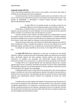 Diogo Morgado 003538
76
Integração (artigo 239º CC)
Existe uma diferença significativa entre o que é uma omissão e uma lacuna. Nem todas as
omissões são consideradas como lacunas legislativas.
Só estamos perante uma lacuna legislativa quando existe uma omissão em face a um
caso e o ordenamento jurídico devia prever para essa situação uma determinada norma. É uma
questão de exigibilidade. A necessidade é essencial quando queremos integrar uma
determinada declaração negocial.
O artigo 239º CC só é aplicado quando, em atenção ao todo de uma
declaração negocial, há uma situação que exigiria estar resolvido e não está.
Encontramos no Direito Privado um conjunto de leis subsidiárias/supletivas. Tal quer
significar, que são suscetíveis de serem afastadas, em torno do princípio da minha autonomia
privada. Contudo, se eu não disser nada, este tipo aplica-se na mesma
Exemplo: quando eu quero comprar uma determinada coisa. Habitualmente só temos
de combinar o preço, uma vez que a lei concede-nos “hipoteticamente” as soluções supletivas
para todos os problemas com os quais nos confrontamos. As soluções que os textos normativos
nos fornecem, nestes casos, podem ser afastadas no exercício da autonomia privada.
Daqui resulta que, muitas vezes nós prevemos nas declarações negociais que emitimos,
todos os problemas e todas as soluções dos problemas. Para isso, não abordamos ao nível da
declaração negocial, aceitando, por isso, as soluções que o ordenamento jurídico prevê.
A aplicação das regras subsidiárias não se dá por via do artigo 239º do nosso Código
Civil.
No artigo 239º do CC ficam subjacentes, os casos que, na ausência de uma solução
específica, implicam a queda de harmonia da declaração negocia, pois determina-se que dessa
falta a declaração negocial não ficará completa. Estamos perante uma lacuna quando
verificamos um problema que pressupõe uma determinada solução fornecida pelo
ordenamento jurídico. Há um assunto que, se o declarante tivesse considerado, teria resolvido.
O artigo 239º CC só é aplicável quando haja uma disposição especial que o preveja,
segundo alguns autores. O professor não detém esta opinião. Crê que se refere à generalidade
das declarações negociais, mas não serão aplicáveis às normas supletivas. Falamos de cláusulas
contratuais gerais, com algumas excecionalidades.
A disposição especial a que o artigo 239º CC faz menção não é a das normas supletivas,
porque a existência de uma norma supletivamente aplicável não significa necessariamente a
existência de uma lacuna de lei. Esta disposição especial visa somente ressalvar as declarações
negociais cujas especificações especiais implicam uma integração de acordo com outros
parâmetros.
A existência de uma regra supletiva não significa necessariamente que não haja lacuna,
uma vez que há situações em que o declarante, se tivesse previsto o caso, não queria a solução
consagrada supletivamente. E se chegarmos à conclusão de que o declarante não pretendia
mesmo a solução prevista pela norma supletiva, a aplicação da mesma é considerada. Contudo,
não classificamos tal situação como uma lacuna de lei. Não estaríamos a respeitar princípios que
nos são protegidos pelo ordenamento jurídico.
 