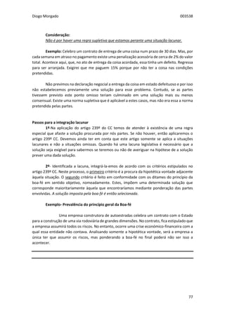 Diogo Morgado 003538
77
Consideração:
Não é por haver uma regra supletiva que estamos perante uma situação lacunar.
Exemplo: Celebro um contrato de entrega de uma coisa num prazo de 30 dias. Mas, por
cada semana em atraso no pagamento existe uma penalização acessória de cerca de 2% do valor
total. Acontece aqui, que, no ato de entrega da coisa acordada, essa tinha um defeito. Regressa
para ser arranjada. Exigirei que me paguem 15% porque por não ter a coisa nas condições
pretendidas.
Não previmos na declaração negocial a entrega da coisa em estado defeituoso e por isso
não estabelecemos previamente uma solução para esse problema. Contudo, se as partes
tivessem previsto este ponto omisso teriam culminado em uma solução mais ou menos
consensual. Existe uma norma supletiva que é aplicável a estes casos, mas não era essa a norma
pretendida pelas partes.
Passos para a integração lacunar
1º-Na aplicação do artigo 239º do CC temos de atender à existência de uma regra
especial que afaste a solução procurada por nós partes. Se não houver, então aplicaremos o
artigo 239º CC. Devemos ainda ter em conta que este artigo somente se aplica a situações
lacunares e não a situações omissas. Quando há uma lacuna legislativa é necessário que a
solução seja exigível para sabermos se teremos ou não de averiguar na hipótese de a solução
prever uma dada solução.
2º- Identificada a lacuna, integrá-la-emos de acordo com os critérios estipulados no
artigo 239º CC. Neste processo, o primeiro critério é a procura da hipotética vontade adjacente
àquela situação. O segundo critério é feito em conformidade com os ditames do princípio da
boa-fé em sentido objetivo, nomeadamente. Estes, impõem uma determinada solução que
corresponde maioritariamente àquela que encontraríamos mediante ponderação das partes
envolvidas. A solução imposta pela boa-fé é então selecionada.
Exemplo- Prevalência do princípio geral da Boa-fé
Uma empresa construtora de autoestradas celebra um contrato com o Estado
para a construção de uma via rodoviária de grandes dimensões. No contrato, fica estipulado que
a empresa assumirá todos os riscos. No entanto, ocorre uma crise económico-financeira com a
qual essa entidade não contava. Analisando somente a hipotética vontade, será a empresa a
única ter que assumir os riscos, mas ponderando a boa-fé no final poderá não ser isso a
acontecer.
 