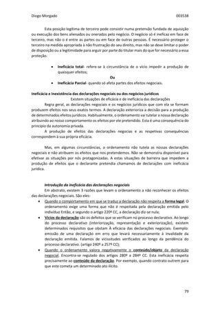 Diogo Morgado 003538
79
Esta posição legítima de terceiro pode consistir numa pretensão fundada de aquisição
ou execução dos bens alienados ou onerados pelo negócio. O negócio só é ineficaz em face de
terceiro, mas não o é entre as partes ou em face de outras pessoas. É necessário proteger o
terceiro na medida apropriada à não frustração do seu direito, mas não se deve limitar o poder
de disposição ou a legitimidade para arguir por parte do titular mais do que for necessário a essa
proteção.
 Ineficácia total- refere-se à circunstância de o vício impedir a produção de
quaisquer efeitos;
Ou
 Ineficácia Parcial- quando só afeta partes dos efeitos negociais.
Ineficácia e Inexistência das declarações negociais ou dos negócios jurídicos
Existem situações de eficácia e de ineficácia das declarações
Regra geral, as declarações negociais e os negócios jurídicos que com ela se formam
produzem efeitos nos seus exatos termos. A declaração exterioriza a decisão para a produção
de determinados efeitos jurídicos. Habitualmente, o ordenamento vai tutelar a nossa declaração
atribuindo ao nosso comportamento os efeitos por ele pretendido. Esta é uma consequência do
princípio da autonomia privada.
A produção de efeitos das declarações negocias e as respetivas consequências
correspondem à sua própria eficácia.
Mas, em algumas circunstâncias, o ordenamento não tutela as nossas declarações
negociais e não atribuem os efeitos que nos pretendemos. Não se demonstra disponível para
efetivar as situações por nós protagonizadas. A estas situações de barreira que impedem a
produção de efeitos que o declarante pretendia chamamos de declarações com ineficácia
jurídica.
Introdução da ineficácia das declarações negociais
Em abstrato, existem 3 razões que levam o ordenamento a não reconhecer os efeitos
das declarações negociais. São eles:
 Quando o comportamento em que se traduz a declaração não respeita a forma legal. O
ordenamento exige uma forma que não é respeitada pela declaração emitida pelo
indivíduo Então, e segundo o artigo 220º CC, a declaração diz-se nula;
 Vícios da declaração são os defeitos que se verificam no processo declarativo. Ao longo
do processo declarativo (interiorização, representação e exteriorização), existem
determinados requisitos que obstam À eficácia das declarações negociais. Exemplo:
emissão de uma declaração em erro que levará necessariamente à invalidade da
declaração emitida. Falamos de vicissitudes verificados ao longo da pendência do
processo declarativo. (artigo 240º a 257º CC);
 Quando o ordenamento valora negativamente o conteúdo/objeto da declaração
negocial. Encontra-se regulado dos artigos 280º a 284º CC. Esta ineficácia respeita
precisamente ao conteúdo da declaração. Por exemplo, quando contrato outrem para
que este cometa um determinado ato ilícito.
 