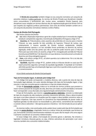 Diogo Morgado Rebelo 003538
8
O Direito do consumidor também integra no seu conjunto normativo um conjunto de
preceitos relativos à esfera particular. As normas de Direito Privado que disciplinam relações
entre consumidores e profissionais são, muitas vezes, verdadeiro Direito Especial, pois
disciplinam essas relações em termos diversos dos da regulamentação geral do Direito Civil no
que respeita aos negócios jurídicos patrimoniais. Este ramo de Direito também contém em si
um conjunto de preceitos normativos relativos à esfera Pública.
Fontes de Direito Civil Português
São fontes clássicas de Direito:
a) Lei, toda a disposição imperativa e geral de criação estadual que é emanada dos órgãos
estaduais competentes segundo a Constituição da República Portuguesa artigo 1º CC.
b) Assentos, do Tribunal pleno, estes assentos são proferidos em recurso para o mesmo
Tribunal, ou seja, quando há dois acórdãos do Supremo Tribunal de Justiça, que
relativamente à mesma questão de Direito tenham estabelecido relações
diametralmente opostas e se tais acórdãos foram proferidos no domínio da mesma
legislação, então uma das partes que não se conforme pode recorrer para o Tribunal
Pleno para que este emita um assento, artigo 2º CC. (revogado pelo acórdão do Tribunal
Constitucional 810/93 de 7 de Dezembro em que declarou inconstitucional a emissão de
doutrina com força obrigatória geral.).
c) Usos, a ele refere o artigo 3º CC., só valem quando a Lei o determinar. Por si só não são
fonte de Direito Civil.
d) Equidade, segundo o artigo 4º CC., podem ainda os tribunais decidir os casos que lhe
sejam presentes segundo o princípio da equidade (igualdade). A equidade só é também
admitida quando haja uma disposição legal que o permita e quando ainda as partes assim
o convencionarem.
A Lei é fonte exclusiva do Direito Civil português.
Tipos de formulações legais. A adotada pelo Código Civil
Um Código Civil pode corresponder a modelos diversos, sob o ponto de vista do tipo de
formulação legal adotada. Um autor alemão distingue três tipos de formulações legais: o tipo
casuísta, o tipo dos conceitos gerais e abstratos e o tipo de simples diretivas.
O tipo de formulação casuísta, traduz-se na emissão de normas jurídicas que preveem o
maior número possível de situações da vida, descritas com todas as particularidades e tentando
fazer corresponder a essa discrição uma regulamentação extremamente minuciosa.
O tipo de formulações, que recorre a conceitos gerais e abstratos, consiste na elaboração
de tipos de situações da vida mediante conceitos claramente definidos, (fixos e determinados)
aos quais o juiz deve subsumir as situações que lhe surgem e deve também encontrar neles as
situações respetivas. Este tipo assenta na consciência da impossibilidade de prever todas as
hipóteses geradas na vida social e na necessidade ou, pelo menos, conveniência de reconhecer
o carácter ativo e valorativo – não apenas passivo e mecânico – de intervenção do juiz ao aplicar
a lei.
As mesmas razões, mais acentuadas ainda, podem levar a optar pelo tipo de formulação que
recorre às meras diretivas, o legislador limita-se a indicar linhas de orientação, que fornece ao
juiz, formulando conceitos extremamente maleáveis nos quais não há sequer uma zona segura
e portanto consideram-se conceitos indeterminados.
O nosso Código Civil, adota a formulação de conceitos gerais e abstratos. No entanto o
legislador introduziu cláusulas gerais, ou seja, critérios valorativos de apreciação e por vezes
recorreu também ele a conceitos indeterminados.
 
