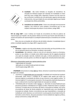 Diogo Morgado 003538
81
Invalidade - São muito limitadas as situações de inexistência. As
situações de ineficácia acabam por redundar em invalidades na maior
parte dos casos. (artigos 285 e seguintes). Estamos num dos casos em
que verificamos a existência de uma declaração negocial valorada pelo
ordenamento, mas que é objeto de uma valoração negativa que impede
a produção dos efeitos pretendidos.
Inexistência em sentido estrito - Existe uma valoração intrinsecamente
negativa, mas verifica-se outra qualquer circunstância que no caso
impede a declaração de produzir os seus efeitos. (artigo 268º)
Nº1 do artigo 268º- o ato é ineficaz em função da circunstância da falta de poderes de
representação que impede o ato de produzir efeitos nos termos que haviam sido declarados. A
ausência de poderes de representação é a condição fundamental para a inexistência em sentido
estrito.
Mais uma vez as situações de ineficácia são de âmbito reduzido. A modalidade típica é
então a invalidade regulada nos artigos 285º e seguintes do CC.
Invalidade
 Nulidade- o negócio nulo não produz desde o início (ab initio), por força da falta ou vício
de um elemento interno ou formativo, os efeitos a que tendia;
 Anulabilidade- não obstante a falta ou vício de um elemento interno ou formativo,
produz os seus efeitos e é tratado como válido enquanto não for julgada procedente
uma ação de anulação: exercido, mediante esta ação, o direito potestativo de anular
pertencente a uma das partes e os efeitos do negócio são retroativamente destruídos;
Diferenças a desenvolver quanto aos regimes patentes acima:
-Legitimidade de invocação;
-Aplicação em um determinado período de tempo;
-Confirmação (artigo 288º, nº1)
A Nulidade está prevista no artigo 286º CC. Neste, retiramos 3 caraterísticas fundamentais
do regime da nulidade:
o -A primeira, é a legitimidade para sua invocação. A nulidade será invocável por qualquer
interessado. Pode invocar a nulidade de um negócio todo aquele que tenha um
interesse legítimo na produção de efeitos no que concerne a esse negócio jurídico. “O
interesse legítimo” é o pressuposto necessário. Há uma grande amplitude de pessoas às
quais o ordenamento reconhece legitimidade de invocação da nulidade.
o -A Nulidade pode ser invocada a todo o tempo, i.e., não existe um prazo fixado para que
possamos prevalecer a Nulidade de um negócio Jurídico. Poderemos fazê-lo a qualquer
momento. O simples decurso do tempo não obsta a invocação da nulidade, mas outras
circunstâncias de abuso de direito poderão ser importantes para uma interdição de
invocação da nulidade. Existem circunstâncias que aqui impossibilitam a invocação da
nulidade por serem abusivas e ao contrariarem os pressupostos do princípio da boa-fé.
Somando a outros fatores, não posso prevalecer-me da nulidade dos negócios jurídicos,
porque contrariaria o artigo 234º do CC.
 