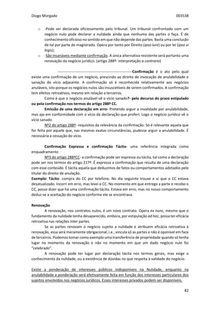 Diogo Morgado 003538
82
o -Pode ser declarada oficiosamente pelo tribunal. Um tribunal confrontado com um
negócio nulo pode declarar a nulidade ainda que nenhuma das partes o faça. É de
conhecimento oficioso no sentido em que não depende das partes. Basta uma conclusão
de tal por parte do magistrado. Opera por tanto por Direito (ipso iure) ou por lei (ipso vi
legis);
o -São insanáveis mediante confirmação. A única alternativa resistente será portanto uma
renovação do negócio jurídico. (artigo 288º- interpretação a contrario)
------------------------------------------------------------Confirmação é o ato pelo qual
existe uma confirmação de um negócio, prescindo ao direito de invocação de anulabilidade e
sanação do vício adjacente. A confirmação só é reconhecida relativamente aos negócios
anuláveis, isto porque os negócios nulos são insuscetíveis de serem confirmados. A confirmação
tem efeitos retroativos, mesmo em relação a terceiros.
Como é que o negócio anulável vê o vício sanado?- pelo decurso do prazo estipulado
ou pela confirmação nos termos do artigo 288º CC.
Emissão de uma declaração em erro- Pretendo arguir a invalidade por anulabilidade,
mas ajo em conformidade com o vício da declaração que proferi. Logo o negócio jurídico vê o
vício sanado
Nº2 do artigo 288º- requisitos da relevância da confirmação. Só é relevante aquela que
for feita por aquele que, nas mesmas exatas circunstâncias, pudesse arguir a anulabilidade. É
necessária a cessação do vício.
Confirmação Expressa e confirmação Tácita- uma referência integrada como
enquadramento
Nº3 do artigo 288ºCC- a confirmação pode ser expressa ou tácita, tal como a declaração
pode ser nos termos do artigo 217º. É expressa a confirmação que resulta de uma declaração
com esse conteúdo. É tácita aquela que deduzimos de fatos ou comportamentos adotados pelo
titular do direito de anulação.
Exemplo: Tácito- compra do CC por telefone. No dia seguinte trouxe e vi que o CC estava
desatualizado. Incorri em erro, mas levei o CC. No momento em que entrego a parte e recebo o
CC, posso dizer que há uma confirmação tácita. Estava em erro, mas no nosso comportamento
deduz-se a aceitação do negócio conforme ele se encontrava.
Renovação
A renovação, nos contratos nulos, é um novo contrato. Opera ex nunc, mesmo que o
fundamento da nulidade tenha desaparecido, embora, por estipulação ad hoc, possa ter eficácia
retroativa nas relações inter partes.
Se as partes renovam o negócio sujeito a nulidade e atribuem eficácia retroativa à
renovação, essa será meramente obrigacional, i.e., vincula só as partes e não é oponível em face
de terceiros. Podemos tomar como exemplo uma transferência de propriedade quando só tenha
lugar no momento da renovação e não no momento em que um dado negócio nulo foi
“celebrado”.
A renovação pode ter lugar por declaração tácita nos termos gerais, mas exige o
conhecimento da nulidade, ou a existência de dúvidas no que respeita à validade do negócio.
Existe a ponderação de interesses públicos indisponíveis na Nulidade, enquanto na
anulabilidade a ponderação será efetivamente feita em função dos interesses particulares dos
sujeitos envolvidos nos negócios jurídicos. Esses interesses privados podem ser disponíveis.
 