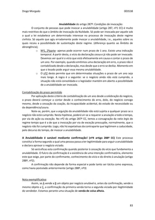 Diogo Morgado 003538
83
Anulabilidade do artigo 287º: Condições de invocação:
O conjunto de pessoas que pode invocar a anulabilidade (artigo 287, nº1 CC) é muito
mais restritivo do que o âmbito de invocação da Nulidade. Só pode ser invocada por aquele sob
o qual a lei estabelece um determinado interesse no processo de invocação deste regime
civilista. Só aquele que agiu erradamente pode invocar a anulabilidade, i.e., aqueles sobre os
quais recaiu a possibilidade de sustentação deste regime. (diferença quanto ao Âmbito de
abrangência);
o Nº1, 2ºparte- apenas pode ocorrer num prazo de 1 ano. Existe uma indicação
temporal. A partir desta, o vício da declaração cessa e já não pode ser invocado.
Devemos ver qual é o vício que está efetivamente em causa e contar o prazo de
um ano. Por exemplo, quando emitimos uma declaração em erro, o prazo não é
contabilizado desde a declaração, mas desde que o erro se desfaz. Momento em
que o lesado pode arguir essa mesma anulabilidade.
o O nº2 deste permite que em determinadas situações o prazo de um ano seja
mais longo. A regra é a seguinte: se o negócio ainda não está cumprido, a
situação não está consolidada e o legislador mantém em aberto a possibilidade
de a anulabilidade ser invocada.
Contabilização do prazo permitido
Por aplicação deste critério de contabilização de um ano desde a celebração do negócio,
o prazo deverá começar a contar desde o conhecimento do erro, dolo, do negócio consigo
mesmo, desde a cessação da coação, da incapacidade acidental, do estado de necessidade ou
da dependência/usura.
Note-se, porém, que a arguição da anulabilidade não está sujeita a qualquer prazo se o
negócio não está cumprido. Nesta hipótese, poderá vir-se a requerer a anulação a todo o tempo,
por via de ação ou exceção. No nº2 do artigo 287º CC, temos a consagração da ratio legis do
regime tempo que é a de que a invocação por via de exceção pressupõe, normalmente, que o
negócio não foi cumprido. Logo, não há expetativas da contraparte que legitimem a caducidade,
pelo decurso do tempo, de invocar a anulabilidade.
A Anulabilidade é sanável mediante confirmação! (nº4 artigo 288º CC) Este processo
constituí a forma segundo a qual uma pessoa passa a ter legitimidade para arguir a anulabilidade
e declara aprovar o negócio viciado.
Só será eficaz esta confirmação quando posterior à cessação do vício que fundamenta a
anulabilidade. O fulcro da confirmação é a existência de uma intenção confirmatória, elemento
este que exige, por parte do confirmante, conhecimento do vício e do direito à anulação (artigo
288º, nº2).
A confirmação não depende de forma especial e pode tanto ser tácita como expressa,
como havia postulado anteriormente (artigo 288º, nº3)
Nota exemplificativa:
Assim, se A vende a B um objeto por negócio anulável e, antes da confirmação, vende o
mesmo objeto a C, a confirmação da primeira venda torna a segunda viciada por ilegitimidade
do vendedor. Estamos perante uma situação de venda de coisa alheia.
 