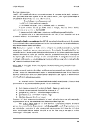 Diogo Morgado 003538
84
Exemplo mais concreto:
Dia 1/11/2013- celebração de um contrato de promessa de compra e venda. Aqui, a venda ter-
se-ia que celebrar de entre o prazo de um ano. Até ao dia 1/11/12 o sujeito podia invocar a
anulabilidade do contrato a que havia estar vinculado.
Enunciação pormenorizada do exemplo
1º-1/11/2013- Promessa Compra e Venda;
2º-Escritura datada até 31/12/2015 conforme consta na promessa;
3º-Quem comprou achava que tinha todas as licenças, mas não tinha e tomou
conhecimento de tal barreira no dia 1/6/2013
4º-Supostamente tinha 1 ano para requerer a anulabilidade do negócio jurídico
5º-Contudo, como só se iria cumprir o contrato em 31/12/2015, o prazo de 1 ano seria
estendido até à data do cumprimento do contrato.
Efeitos da Invalidade- enunciado no artigo 289º CC- os efeitos, independentemente da nulidade
ou anulabilidade, são os mesmos expressos no artigo mesmo antes referido. O regime é idêntico
no que concerne aos efeitos produzidos.
Nº1 --Destruímos o negócio e os efeitos como se o negócio nunca se tivesse celebrado, repondo
as partes na situação em que se encontravam antes da realização do negócio jurídico. Em
consonância com a retroatividade, haverá lugar à repristinação das coisas no estado anterior ao
negócio, restituindo-se tudo o que tiver sido prestado, ou na impossibilidade de haver lugar a
tal repristinação, deverá ser entregue o valor correspondente. As obrigações recíprocas de
restituição estão sujeitas ao princípio do cumprimento simultâneo, designadamente à aplicação
da “exceptio non adimpleti contratus”.
Artigo 290º- as obrigações devem ser cumpridas simultaneamente pelas partes envolvidas
Há casos em que já o sujeito não está em posição de restituirmos aquilo que havíamos vendido,
porque a pessoa por exemplo vendeu o objeto da minha venda a terceira. De acordo com o nº1
do artigo 289º deve ser restituído tudo o que tiver sido prestado (em espécie) ou devemos fazer
a restituição pelo valor correspondente.
Nº2 do artigo 289º CC- regra específica que permite em determinadas circunstâncias a
possibilidade de requerermos a restituição das coisas a um terceiro.
1) Contrato de a para com B. A vende imóvel ao B e B paga o respetivo preço
2) B que se torna proprietário do imóvel, faz uma doação a C.
3) A dirige-se ao B e declara a nulidade do negócio celebrado.
4) B tem de devolver o imóvel e A devolve o preço.
5) B declara não poder devolver o imóvel.
Segundo o nº3 deste artigo tanto mencionado, há lugar à aplicação das normas sobre a situação
do possuidor de boa-fé, em matéria de frutos, benfeitorias e encargos, etc.
Diz o nº 1 do artigo 289º que não pode devolver o valor correspondente do imóvel
porque não possui dinheiro. De acordo com o nº2 do artigo 289º, A pode dirigir-se diretamente
a C exigindo-lhe a restituição da coisa transacionada gratuitamente. O nº2 do artigo 289º só se
aplica na aquisição gratuita perante terceiros, e não em uma situação de negócio jurídico
oneroso para com sujeitos terceiros.
 