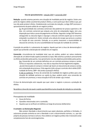 Diogo Morgado 003538
86
Vias de aproveitamento:- redução-292º e conversão-293º
Redução- quando estamos perante uma situação de invalidade parcial do negócio. Existe uma
parte do negócio válida suscetível de produzir efeitos, e outra parte que não é válida e que, por
isso não pode produzir efeitos. Estabelecendo o princípio da redução, o artigo 292º promove o
aproveitamento da parte válida de um negócio jurídico.
Ex: Na generalidade dos contratos comerciais não podemos ter prazos superiores a 30
dias. Um contrato comercial que estipula uma série de estipulações legais, tem uma
disposição que indica o prazo de pagamento em 90 dias. Segundo o artigo 292º devemos
salvaguardar as cláusulas legais e expurgar a cláusula contrária aquilo que se encontra
estipulado na própria lei. Existe contudo uma válvula de escape que procura a justeza
em função do caso concreto. Contudo, se as partes invocarem a essencialidade da
cláusula do contrato, há uma suscetibilidade da invocação de nulidade do contrato
A posição de partida é o salvamento do negócio. Aquele que tem o ónus de demonstração é
aquele que pretende a declaração de nulidade de um negócio.
Conversão- circunstâncias de invalidade total, que em análise, podem ser salvos mediante
alteração de um determinado aspeto (conteúdo ou tipo). Não estamos a produzir precisamente
os efeitos produzidos pelas partes, mas aproximamo-nos dos objetivos pretendidos pelas partes.
Exs. Conversão de um contrato definitivo em um contrato promessa compra e venda.
Temos os requisitos substanciais, mas não os requisitos formais legalmente exigidos.
- A está interessado em comprar o imóvel a B. fazem um documento de compra e venda,
sem estipulação de promessa. O dia seguinte, B diz a A que o contrato não é válido (220º-
nulidade de forma; 289º- não produz quaisquer efeitos)
A não se conforma. O ónus da conversão da invalidade do negócio jurídico para uma
situação de validade pertence ao sujeito A. Aqui, poderá existir uma conversão do
contrato em promessa, e nessa situação A teria de vender a B o imóvel.
O ónus da demonstração está naquele que quer salvar o negócio e procura a produção de
efeitos.
Na prática o ónus diz-nos qual o sujeito que beneficia numa situação de redução ou conversão.
Pressupostos da invalidade
 Causa de forma;
 Questões relacionadas com o conteúdo;
 Aquelas que se verificam em defeitos ao longo do processo deliberativo
A vontade e as Declarações Negociais
Não existem liberdade e discernimento que sejam absolutos, perfeitos e ilimitados. A
autonomia privada contenta-se com a liberdade e com o discernimento normais, i.e., que são
próprios de pessoas normais e comuns. Para celebrar um negócio jurídico não é necessário estar
completamente livre de constrangimentos.
 