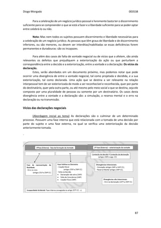 Diogo Morgado 003538
87
Para a celebração de um negócio jurídico pessoal e livremente basta ter o discernimento
suficiente para se compreender o que se está a fazer e a liberdade suficiente para se poder optar
entre celebrá-lo ou não.
Nota: Mas nem todos os sujeitos possuem discernimento e liberdade necessárias para
a celebração de um negócio jurídico. As pessoas que têm graus de liberdade e de discernimento
inferiores, ou são menores, ou devem ser interditas/inabilitadas se essas deficiências forem
permanentes e duradouras: são os incapazes.
Para além dos casos de falta de vontade negocial ou de vícios que a afetem, são ainda
relevantes os defeitos que prejudiquem a exteriorização da ação ou que perturbem a
correspondência entre a decisão e a exteriorização, entre a vontade e a declaração: Os vícios da
declaração.
Estes, serão abordados em um documento próximo, mas podemos notar que pode
ocorrer uma divergência de entre a vontade negocial, tal como projetada e decidida, e a sua
exteriorização, tal como declarada. Uma ação que se destina a ser relevante na relação
interpessoal tem de ser exteriorizada de modo a ser reconhecível e reconhecida, quer por parte
do destinatário, quer pela outra parte, ou até mesmo pelo meio social a que se destina, seja ele
composto por uma pluralidade de pessoas ou somente por um destinatário. Os casos desta
divergência entre a vontade e a declaração são: a simulação, a reserva mental e o erro na
declaração ou na transmissão.
Vícios das declarações negociais
(Abordagem inicial ao tema) As declarações são o culminar de um determinado
processo. Possuem uma fase interna que está relacionada com a tomada de uma decisão por
parte do sujeito e uma fase externa, na qual se verifica uma exteriorização da decisão
anteriormente tomada.
´
 