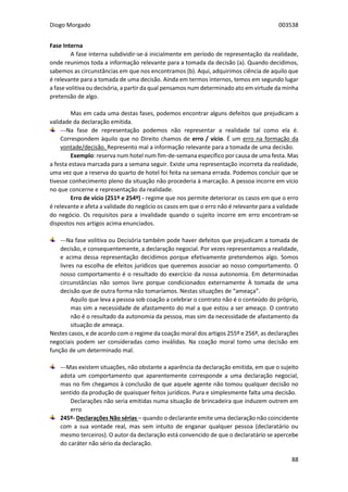 Diogo Morgado 003538
88
Fase Interna
A fase interna subdividir-se-á inicialmente em período de representação da realidade,
onde reunimos toda a informação relevante para a tomada da decisão (a). Quando decidimos,
sabemos as circunstâncias em que nos encontramos (b). Aqui, adquirimos ciência de aquilo que
é relevante para a tomada de uma decisão. Ainda em termos internos, temos em segundo lugar
a fase volitiva ou decisória, a partir da qual pensamos num determinado ato em virtude da minha
pretensão de algo.
Mas em cada uma destas fases, podemos encontrar alguns defeitos que prejudicam a
validade da declaração emitida.
---Na fase de representação podemos não representar a realidade tal como ela é.
Correspondem àquilo que no Direito chamos de erro / vício. É um erro na formação da
vontade/decisão. Represento mal a informação relevante para a tomada de uma decisão.
Exemplo: reserva num hotel num fim-de-semana específico por causa de uma festa. Mas
a festa estava marcada para a semana seguir. Existe uma representação incorreta da realidade,
uma vez que a reserva do quarto de hotel foi feita na semana errada. Podemos concluir que se
tivesse conhecimento pleno da situação não procederia à marcação. A pessoa incorre em vício
no que concerne e representação da realidade.
Erro de vício (251º e 254º) - regime que nos permite deteriorar os casos em que o erro
é relevante e afeta a validade do negócio os casos em que o erro não é relevante para a validade
do negócio. Os requisitos para a invalidade quando o sujeito incorre em erro encontram-se
dispostos nos artigos acima enunciados.
---Na fase volitiva ou Decisória também pode haver defeitos que prejudicam a tomada de
decisão, e consequentemente, a declaração negocial. Por vezes representamos a realidade,
e acima dessa representação decidimos porque efetivamente pretendemos algo. Somos
livres na escolha de efeitos jurídicos que queremos associar ao nosso comportamento. O
nosso comportamento é o resultado do exercício da nossa autonomia. Em determinadas
circunstâncias não somos livre porque condicionados externamente À tomada de uma
decisão que de outra forma não tomaríamos. Nestas situações de “ameaça”.
Aquilo que leva a pessoa sob coação a celebrar o contrato não é o conteúdo do próprio,
mas sim a necessidade de afastamento do mal a que estou a ser ameaço. O contrato
não é o resultado da autonomia da pessoa, mas sim da necessidade de afastamento da
situação de ameaça.
Nestes casos, e de acordo com o regime da coação moral dos artigos 255º e 256º, as declarações
negociais podem ser consideradas como inválidas. Na coação moral tomo uma decisão em
função de um determinado mal.
---Mas existem situações, não obstante a aparência da declaração emitida, em que o sujeito
adota um comportamento que aparentemente corresponde a uma declaração negocial,
mas no fim chegamos à conclusão de que aquele agente não tomou qualquer decisão no
sentido da produção de quaisquer feitos jurídicos. Pura e simplesmente falta uma decisão.
Declarações não seria emitidas numa situação de brincadeira que induzem outrem em
erro
245º- Declarações Não sérias – quando o declarante emite uma declaração não coincidente
com a sua vontade real, mas sem intuito de enganar qualquer pessoa (declaratário ou
mesmo terceiros). O autor da declaração está convencido de que o declaratário se apercebe
do caráter não sério da declaração.
 