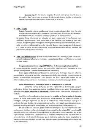 Diogo Morgado 003538
89
Exemplo: alguém me faz uma proposta de venda a um preço absurdo e eu na
brincadeira digo “claro”, mas no sentido da não tomada de uma decisão na perspetiva
de que o outro perceba que estamos numa situação de ironia.
246º; - coação
Coação Física diferente de coação moral existe uma decisão que não é livre. É o autor
que decide emitir a declaração para evitar o mal. Nos casos de uma coação não existe a
tomada de nenhuma decisão no sentido da produção de efeitos jurídicos.
Na coação Física falamos de um situação em que o declarante é transformado num
autómato, sendo forçado a dizer ou escrever o que não quer, não através de uma mera
ameaça, mas por força do emprego de uma força irresistível que o instrumentaliza e leva a
optar um determinado comportamento. Exemplo: Quando alguém pega na mão de outrem
e o coage a assinar um documento que produzirá determinados efeitos jurídicos não
pretendidos pelo autor da declaração
246º- Falta de consciência - quando o declarante emite uma declaração, sem sequer ter a
consciência de estar a fazer uma declaração negocial, podendo até aqui faltar uma completa
vontade no agir;
Incapacidade acidental do artigo 257º CC (Fase de Representação e Fase Volitiva)
As nossas declarações negociais devem ser esclarecidas (representam a liberdade) e livres
(porque correspondem a uma decisão tomada com autonomia).
Existe a possibilidade de quando estamos a emitir uma declaração negocial, estarmos
numa situação extrema tal que não estamos em condições de entender e muito menos de
decidir. A embriaguez corresponde a uma situação em que a declaração emitida por um
determinado sujeito pode levar à invalidade da declaração, mediante estipulação de lei.
Vícios da formação da Vontade /// Vícios da exteriorização da Vontade
Conforme o artigo 257º, seja por falsa representação da realidade, seja pela
ausência da decisão livre, podemos declarar invalidade. Estamos em vícios designados pela
Doutrina como Vícios na formação da vontade. Estamos numa fase anterior à formação da
vontade.
Aos Vícios na formação da vontade, somam-se os Vícios na Exteriorização da Vontade,
quando já existe uma comunicação do conteúdo da decisão que nós sujeitos tomámos. O
paradigma crido pelo legislador é o de que o conteúdo da nossa declaração seja igual ao
conteúdo da nossa decisão. Há uma coincidência perfeita entre aquilo que nós decidimos e o
conteúdo da nossa declaração interpretados nos termos dos artigos 236º e seguintes CC.
Em circunstâncias residuais, pode existir uma divergência ou desconformidade entre
aquilo que eu decidi e a minha exteriorização interpretada à luz dos artigos 236º e seguintes CC.
O sentido da decisão é diferente do sentido da declaração quanto interpretado à luz dos artigos
supra referidos. Ponderando a exteriorização da vontade, verificamos que o resultado final do
comportamento não é coincidente aquele que o declarante pretendia. A este propósito a lei
manda-nos distinguir os casos em que estas divergências em que estas desconformidades são
ou não intencionais.
 