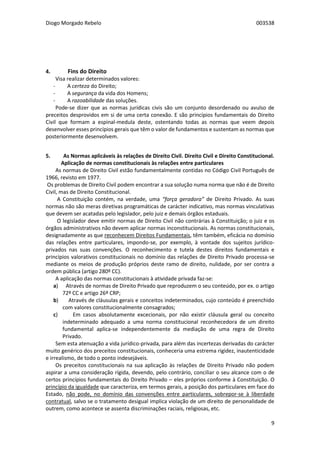 Diogo Morgado Rebelo 003538
9
4. Fins do Direito
Visa realizar determinados valores:
- A certeza do Direito;
- A segurança da vida dos Homens;
- A razoabilidade das soluções.
Pode-se dizer que as normas jurídicas civis são um conjunto desordenado ou avulso de
preceitos desprovidos em si de uma certa conexão. E são princípios fundamentais do Direito
Civil que formam a espinal-medula deste, ostentando todas as normas que veem depois
desenvolver esses princípios gerais que têm o valor de fundamentos e sustentam as normas que
posteriormente desenvolvem.
5. As Normas aplicáveis às relações de Direito Civil. Direito Civil e Direito Constitucional.
Aplicação de normas constitucionais às relações entre particulares
As normas de Direito Civil estão fundamentalmente contidas no Código Civil Português de
1966, revisto em 1977.
Os problemas de Direito Civil podem encontrar a sua solução numa norma que não é de Direito
Civil, mas de Direito Constitucional.
A Constituição contém, na verdade, uma “força geradora” de Direito Privado. As suas
normas não são meras diretivas programáticas de carácter indicativo, mas normas vinculativas
que devem ser acatadas pelo legislador, pelo juiz e demais órgãos estaduais.
O legislador deve emitir normas de Direito Civil não contrárias à Constituição; o juiz e os
órgãos administrativos não devem aplicar normas inconstitucionais. As normas constitucionais,
designadamente as que reconhecem Direitos Fundamentais, têm também, eficácia no domínio
das relações entre particulares, impondo-se, por exemplo, à vontade dos sujeitos jurídico-
privados nas suas convenções. O reconhecimento e tutela destes direitos fundamentais e
princípios valorativos constitucionais no domínio das relações de Direito Privado processa-se
mediante os meios de produção próprios deste ramo de direito, nulidade, por ser contra a
ordem pública (artigo 280º CC).
A aplicação das normas constitucionais à atividade privada faz-se:
a) Através de normas de Direito Privado que reproduzem o seu conteúdo, por ex. o artigo
72º CC e artigo 26º CRP;
b) Através de cláusulas gerais e conceitos indeterminados, cujo conteúdo é preenchido
com valores constitucionalmente consagrados;
c) Em casos absolutamente excecionais, por não existir cláusula geral ou conceito
indeterminado adequado a uma norma constitucional reconhecedora de um direito
fundamental aplica-se independentemente da mediação de uma regra de Direito
Privado.
Sem esta atenuação a vida jurídico-privada, para além das incertezas derivadas do carácter
muito genérico dos preceitos constitucionais, conheceria uma estrema rigidez, inautenticidade
e irrealismo, de todo o ponto indesejáveis.
Os preceitos constitucionais na sua aplicação às relações de Direito Privado não podem
aspirar a uma consideração rígida, devendo, pelo contrário, conciliar o seu alcance com o de
certos princípios fundamentais do Direito Privado – eles próprios conforme à Constituição. O
princípio da igualdade que caracteriza, em termos gerais, a posição dos particulares em face do
Estado, não pode, no domínio das convenções entre particulares, sobrepor-se à liberdade
contratual, salvo se o tratamento desigual implica violação de um direito de personalidade de
outrem, como acontece se assenta discriminações raciais, religiosas, etc.
 