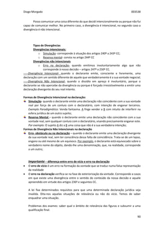 Diogo Morgado 003538
90
Posso comunicar uma coisa diferente do que decidi intencionalmente ou porque não fui
capaz de comunicar melhor. No primeiro caso, a divergência é intencional, no segundo caso a
divergência é não intencional.
Tipos de Divergências
Divergências intencionais:
o Simulação- corresponde à situação dos artigos 240º a 243º CC;
o Reserva mental- consta no artigo 244º CC
Divergências não intencionais
o Erro na declaração- quando emitimos involuntariamente algo que não
corresponde à nosso decisão – artigos 247º a 250º CC.
-----Divergência Intencional- quando o declarante emite, consciente e livremente, uma
declaração com um sentido diferente de aquele que verdadeiramente é a sua vontade negocial;
-----Divergência Não Intencional- quando o dissídio em apreço é involuntário, porque o
declarante se não apercebe da divergência ou porque é forçado irresistivelmente a emitir uma
declaração divergente do seu real intento.
Formas de Divergência Intencional na declaração:
Simulação- quando o declarante emite uma declaração não coincidente com a sua vontade
real por força de um conluio com o declaratário, com intenção de enganar terceiros.
Exemplo Paradigmático: Venda fantasma. A finge vender a B com intuito de interferir na
esfera jurídica de um outro sujeito;
Reserva Mental – quando o declarante emite uma declaração não coincidente com a sua
vontade real, sem qualquer conluio com o declaratário, visando precisamente enganar este.
Por exemplo: O sujeito A diz a B uma coisa que não é a sua verdadeira intenção;
Formas de Divergência Não Intencionais na declaração
Erro- obstáculo ou na declaração – quando o declarante emite uma declaração divergente
da sua vontade real, sem ter consciência dessa falta de coincidência. Trata-se de um lapso,
engano ou até mesmo de um equívoco. Por exemplo, o declarante está equivocado sobre o
verdadeiro nome do objeto, dando-lhe uma denominação, que, na realidade, corresponde
a um outro;
Importante – diferença entre erro de vício e erro na declaração
 O erro de vício é um erro na formação da vontade que se traduz numa falsa representação
da realidade
 O erro na declaração verifica-se na fase de exteriorização da vontade. Corresponde a casos
em que existe uma divergência entre o sentido do conteúdo da nossa decisão e aquele
apreendido em virtude dos artigos 236º e seguintes CC.
A lei fixa determinados requisitos para que uma determinada declaração jurídica seja
invalida. Dita-nos aquelas situações de relevância ou não do vício. Temos de saber
enquadrar uma situação.
Problemas dos exames: saber qual o âmbito de relevância das figuras e subsumir a uma
qualificação final.
 