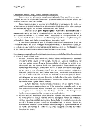 Diogo Morgado 003538
92
Como resolve o nosso Código Civil este problema?- artigo 292º
Determina-se, em princípio, a redução dos negócios jurídicos parcialmente nulos ou
anuláveis. Portanto, a invalidade total só poderá ter lugar quando se provar que o negócio não
teria sido concluído sem a parte viciada.
Basta, na verdade, para se conseguir a invalidade total provar que uma das partes não
teria contratado, se o negócio não pudesse valer na sua totalidade. Com efeito, feita essa prova,
mostrou-se que o negócio não teria sido concluído sem a parte viciada.
Estabelece-se um ponto de presunção de divisibilidade ou separabilidade do
negócio, sob o ponto de vista da vontade das partes. Tal solução corresponderá à ideia de
proporcionalidade entre o vício e a sanção. Sendo a nulidade parcial, deve igualmente a sanção
afetar a parte viciada. Existe também uma obediência ao princípio da conservação dos negócios
jurídicos. Estes devem ser tratados “magis ut valeant quam ut pereant”.
O contraente que pretender a declaração da invalidade total tem o ónus de provar que
a vontade hipotética das partes ou de pelo menos de uma delas, no momento do negócio, era
no sentido que as partes teriam preferido não realizá-lo se soubessem que ele não poderia valer
na sua integridade.- a invalidade parcial não determina a invalidade total.
Por vezes, contudo, a redução deve ter lugar, mesmo que a vontade hipotética das partes seja
no sentido de uma invalidade total:
A. Quando a invalidade parcial resultar da infração de uma norma destinada a proteger
uma parte contra a outra, haverá, redução, mesmo que a vontade hipotética ou real
seja num sentido oposto. Trata-se de uma redução teleológica, no sentido de ser
determinada pela necessidade de alcançar plenamente as finalidades visadas pela
norma imperativa infringida- tal finalidade frustrar-se-ia com a procedência da alegação
de que nunca se teria celebrado o negócio sem que essa norma, que é efetivamente
destinada a proteger a outra parte, tivesse sido violada. Por exemplo, um arrendamento
em que a renda estipulada é superior ao montante estabelecido por um diploma
normativo que cria uma categoria de rendas limitadas. Portanto, nestas situações, o
contrato deve manter-se válido parcialmente, mesmo que a vontade hipotética ou real
de uma das partes seja em sentido contrário.
W.Flume defende a mesma solução para os casos em que a parte inválida do
negócio contém uma regulamentação que atribui um direito a uma só das partes ou que
funciona exclusivamente a favor de uma delas. Coloca-se a questão de saber se também
a outra parte pode prevalecer-se na nulidade ou anulabilidade total do negócio com
fundamento nos requisitos tidos como pertencentes à redução.
B. Quando verificada a invalidade parcial e esta seja conforme para com os ditames da ao-
fé, numa apreciação atual, o restante conteúdo do negócio mantém-se, ainda que a
vontade hipotética reportada ao momento da conclusão do negócio fosse em sentido
contrário. Trata-se, segundo o professor Manuel Andrade, de apurar a justeza e a
conformidade para com a boa-fé. Uma vez concluído o negócio, a parte restante tem de
se manter em termos do conteúdo adjacente, independentemente da vontade
hipotética das partes.
 