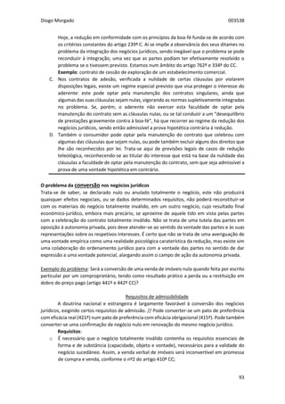 Diogo Morgado 003538
93
Hoje, a redução em conformidade com os princípios da boa-fé funda-se de acordo com
os critérios constantes do artigo 239º C. Aí se impõe a observância dos seus ditames no
problema da integração dos negócios jurídicos, sendo inegável que o problema se pode
reconduzir à integração, uma vez que as partes podiam ter efetivamente resolvido o
problema se o tivessem previsto. Estamos num âmbito do artigo 762º e 334º do CC.
Exemplo: contrato de cessão de exploração de um estabelecimento comercial.
C. Nos contratos de adesão, verificada a nulidade de certas cláusulas por violarem
disposições legais, existe um regime especial previsto que visa proteger o interesse do
aderente: este pode optar pela manutenção dos contratos singulares, ainda que
algumas das suas cláusulas sejam nulas, vigorando as normas supletivamente integradas
no problema. Se, porém, o aderente não exercer esta faculdade de optar pela
manutenção do contrato sem as cláusulas nulas, ou se tal conduzir a um “desequilíbrio
de prestações gravemente contra à boa-fé”, há que recorrer ao regime da redução dos
negócios jurídicos, sendo então admissível a prova hipotética contrária à redução.
D. Também o consumidor pode optar pela manutenção do contrato que celebrou com
algumas das cláusulas que sejam nulas, ou pode também excluir alguns dos direitos que
lhe são reconhecidos por lei. Trata-se aqui de previsões legais de casos de redução
teleológica, reconhecendo-se ao titular do interesse que está na base da nulidade das
cláusulas a faculdade de optar pela manutenção do contrato, sem que seja admissível a
prova de uma vontade hipotética em contrário.
O problema da conversão nos negócios jurídicos
Trata-se de saber, se declarado nulo ou anulado totalmente o negócio, este não produzirá
quaisquer efeitos negociais, ou se dados determinados requisitos, não poderá reconstituir-se
com os materiais do negócio totalmente inválido, em um outro negócio, cujo resultado final
económico-jurídico, embora mais precário, se aproxime de aquele tido em vista pelas partes
com a celebração do contrato totalmente inválido. Não se trata de uma tutela das partes em
oposição à autonomia privada, pois deve atender-se ao sentido da vontade das partes e às suas
representações sobre os respetivos interesses. É certo que não se trata de uma averiguação de
uma vontade empírica como uma realidade psicológica caraterística da redução, mas existe sim
uma colaboração do ordenamento jurídico para com a vontade das partes no sentido de dar
expressão a uma vontade potencial, alargando assim o campo de ação da autonomia privada.
Exemplo do problema: Será a conversão de uma venda de imóveis nula quando feita por escrito
particular por um comproprietário, tendo como resultado prático a perda ou a restituição em
dobro do preço pago (artigo 441º e 442º CC)?
Requisitos de admissibilidade
A doutrina nacional e estrangeira é largamente favorável à conversão dos negócios
jurídicos, exigindo certos requisitos de admissão. // Pode converter-se um pato de preferência
com eficácia real (421º) num pato de preferência com eficácia obrigacional (415º). Pode também
converter-se uma confirmação de negócio nulo em renovação do mesmo negócio jurídico.
Requisitos:
o É necessário que o negócio totalmente inválido contenha os requisitos essenciais de
forma e de substância (capacidade, objeto e vontade), necessários para a validade do
negócio sucedâneo. Assim, a venda verbal de imóveis será inconvertível em promessa
de compra e venda, conforme o nº2 do artigo 410º CC;
 