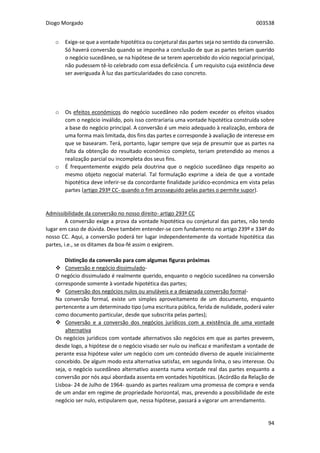Diogo Morgado 003538
94
o Exige-se que a vontade hipotética ou conjetural das partes seja no sentido da conversão.
Só haverá conversão quando se imponha a conclusão de que as partes teriam querido
o negócio sucedâneo, se na hipótese de se terem apercebido do vício negocial principal,
não pudessem tê-lo celebrado com essa deficiência. É um requisito cuja existência deve
ser averiguada À luz das particularidades do caso concreto.
o Os efeitos económicos do negócio sucedâneo não podem exceder os efeitos visados
com o negócio inválido, pois isso contrariaria uma vontade hipotética construída sobre
a base do negócio principal. A conversão é um meio adequado à realização, embora de
uma forma mais limitada, dos fins das partes e corresponde à avaliação de interesse em
que se basearam. Terá, portanto, lugar sempre que seja de presumir que as partes na
falta da obtenção do resultado económico completo, teriam pretendido ao menos a
realização parcial ou incompleta dos seus fins.
o É frequentemente exigido pela doutrina que o negócio sucedâneo diga respeito ao
mesmo objeto negocial material. Tal formulação exprime a ideia de que a vontade
hipotética deve inferir-se da concordante finalidade jurídico-económica em vista pelas
partes (artigo 293º CC- quando o fim prosseguido pelas partes o permite supor).
Admissibilidade da conversão no nosso direito- artigo 293º CC
A conversão exige a prova da vontade hipotética ou conjetural das partes, não tendo
lugar em caso de dúvida. Deve também entender-se com fundamento no artigo 239º e 334º do
nosso CC. Aqui, a conversão poderá ter lugar independentemente da vontade hipotética das
partes, i.e., se os ditames da boa-fé assim o exigirem.
Distinção da conversão para com algumas figuras próximas
 Conversão e negócio dissimulado-
O negócio dissimulado é realmente querido, enquanto o negócio sucedâneo na conversão
corresponde somente à vontade hipotética das partes;
 Conversão dos negócios nulos ou anuláveis e a designada conversão formal-
Na conversão formal, existe um simples aproveitamento de um documento, enquanto
pertencente a um determinado tipo (uma escritura pública, ferida de nulidade, poderá valer
como documento particular, desde que subscrita pelas partes);
 Conversão e a conversão dos negócios jurídicos com a existência de uma vontade
alternativa
Os negócios jurídicos com vontade alternativos são negócios em que as partes preveem,
desde logo, a hipótese de o negócio visado ser nulo ou ineficaz e manifestam a vontade de
perante essa hipótese valer um negócio com um conteúdo diverso de aquele inicialmente
concebido. De algum modo esta alternativa satisfaz, em segunda linha, o seu interesse. Ou
seja, o negócio sucedâneo alternativo assenta numa vontade real das partes enquanto a
conversão por nós aqui abordada assenta em vontades hipotéticas. (Acórdão da Relação de
Lisboa- 24 de Julho de 1964- quando as partes realizam uma promessa de compra e venda
de um andar em regime de propriedade horizontal, mas, prevendo a possibilidade de este
negócio ser nulo, estipularem que, nessa hipótese, passará a vigorar um arrendamento.
 