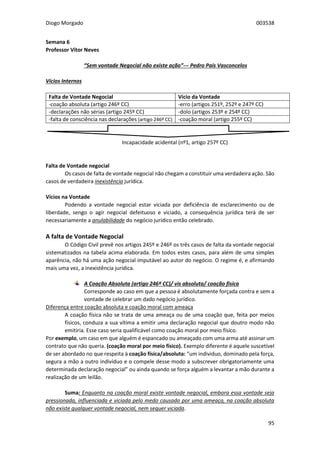 Diogo Morgado 003538
95
Semana 6
Professor Vítor Neves
“Sem vontade Negocial não existe ação”--- Pedro Pais Vasconcelos
Vícios Internos
Falta de Vontade Negocial Vício da Vontade
-coação absoluta (artigo 246º CC) -erro (artigos 251º, 252º e 247º CC)
-declarações não sérias (artigo 245º CC) -dolo (artigos 253º e 254º CC)
-falta de consciência nas declarações (artigo 246º CC) -coação moral (artigo 255º CC)
Incapacidade acidental (nº1, artigo 257º CC)
Falta de Vontade negocial
Os casos de falta de vontade negocial não chegam a constituir uma verdadeira ação. São
casos de verdadeira inexistência jurídica.
Vícios na Vontade
Podendo a vontade negocial estar viciada por deficiência de esclarecimento ou de
liberdade, sengo o agir negocial defeituoso e viciado, a consequência jurídica terá de ser
necessariamente a anulabilidade do negócio jurídico então celebrado.
A falta de Vontade Negocial
O Código Civil prevê nos artigos 245º e 246º os três casos de falta da vontade negocial
sistematizados na tabela acima elaborada. Em todos estes casos, para além de uma simples
aparência, não há uma ação negocial imputável ao autor do negócio. O regime é, e afirmando
mais uma vez, a inexistência jurídica.
A Coação Absoluta (artigo 246º CC)/ vis absoluta/ coação física
Corresponde ao caso em que a pessoa é absolutamente forçada contra e sem a
vontade de celebrar um dado negócio jurídico.
Diferença entre coação absoluta e coação moral com ameaça
A coação física não se trata de uma ameaça ou de uma coação que, feita por meios
físicos, conduza a sua vítima a emitir uma declaração negocial que doutro modo não
emitiria. Esse caso seria qualificável como coação moral por meio físico.
Por exemplo, um caso em que alguém é espancado ou ameaçado com uma arma até assinar um
contrato que não queria. (coação moral por meio físico). Exemplo diferente é aquele suscetível
de ser abordado no que respeita à coação física/absoluta: “um individuo, dominado pela força,
segura a mão a outro indivíduo e o compele desse modo a subscrever obrigatoriamente uma
determinada declaração negocial” ou ainda quando se força alguém a levantar a mão durante a
realização de um leilão.
Suma: Enquanto na coação moral existe vontade negocial, embora essa vontade seja
pressionada, influenciada e viciada pelo medo causado por uma ameaça, na coação absoluta
não existe qualquer vontade negocial, nem sequer viciada.
 