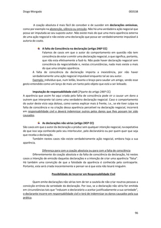 Diogo Morgado 003538
96
A coação absoluta é mais fácil de conceber e de suceder em declarações omissivas,
como por exemplo na abstenção, silêncio ou omissão. Não há uma verdadeira ação negocial que
possa ser imputada ao seu suposto autor. Não existe mais do que uma mera aparência externa
de uma ação negocial e não existe uma declaração que possa ser verdadeiramente imputável à
autoria do coato.
A falta de Consciência na declaração (artigo 246º CC)
Falamos de casos em que o autor do comportamento em questão não tem
consciência de estar a emitir uma declaração negocial, o que significa, portanto,
que não esta efetivamente a fazê-lo. Não pode haver declaração negocial sem
consciência da negocialidade e, nestas circunstâncias, nada mais existe a mais
do que uma simples aparência.
A falta de consciência da declaração importa a inexistência, por não haver
verdadeiramente uma ação negocial imputável enquanto tal ao seu autor.
Exemplo: indivíduo que, num leilão, levanta o braço para saudar um amigo, sendo esse
gesto entendido como um lanço de mais um tanto pelo objeto que está a ser leiloado.
Imputação de responsabilidade civil (2ºparte do artigo 246º CC)
A aparência que assim foi aqui criada pela falta de consciência pode vir a causar um dano a
outrem que interprete tal como uma verdadeira declaração negocial. Caso o comportamento
do autor deste vício seja doloso, como vamos explicar mais à frente, i.e., se ele tiver culpa na
falta de consciência e na criação dessa aparência percetível na declaração negocial, incorrerá
em responsabilidade civil e deverá indemnizar outros pelos danos que lhes possam ter sido
causados.
As declarações não sérias (artigo 245º CC)
São casos em que o autor da declaração a produz sem qualquer intenção negocial, na expetativa
de que isso seja conhecido pelo seu interlocutor, pelo declaratário ou por quem quer que seja
que receba a declaração.
Também nestes casos não existe verdadeiramente ação negocial, embora haja a sua
aparência.
Diferença para com a coação absoluta ou para com a falta de consciência
Diferentemente da coação absoluta e da falta de consciência da declaração, há nestes
casos a intenção de emissão daquelas declarações e a intenção de criar uma aparência “falsa”.
Há também uma convicção de que a falsidade da aparência é conhecida pela contraparte.
Portanto, esta será criada inocentemente e pensar-se-á que esta não lesará ninguém.
Possibilidade de Incorrer em Responsabilidade Civil
Quem emite declarações não sérias tem de ter a cautela de não criar noutras pessoas a
convicção errónea da seriedade da declaração. Por isso, se a declaração não séria for emitida
em circunstâncias tais que “induzam o declaratário a aceitar justificadamente a sua seriedade”,
o declarante incorre em responsabilidade civil e terá de indemnizar os danos causados pela sua
prática.
 