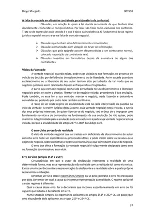 Diogo Morgado 003538
97
A falta de vontade em cláusulas contratuais gerais (matéria de contratos)
Cláusulas, em relação às quais a lei duvida seriamente de que tenham sido
devidamente conhecidas e compreendidas. Por isso, são tidas como excluídas dos contratos.
Trata-se de expressões cujo sentido é o que é típico da inexistência. O fundamento desse regime
jurídico especial encontra-se na falta de vontade negocial.
 Clausulas que tenham sido deficientemente comunicadas;
 Cláusulas comunicadas com violação do dever de informação;
 Cláusulas que pela epígrafe passem despercebidas a um contratante normal,
colocado na posição do contratante real;
 Cláusulas inseridas em formulários depois da assinatura de algum dos
contratantes.
Vícios da Vontade
A vontade negocial, quando exista, pode estar viciada na sua formação, no processo de
volição ou decisão, por deficiências de esclarecimento ou de liberdade. Assim sucede quando o
esclarecimento ou a liberdade do seu autor tenham sido perturbados de tal modo que os
negócios jurídicos assim celebrados fiquem enfraquecidos e fragilizados.
A parte cuja vontade negocial tenha sido perturbada no seu discernimento e liberdade
negociais pode, se assim o desejar, libertar-se do negócio viciado, procedendo à sua anulação.
Pode também, se essa for a sua vontade, manter o negócio, nada fazendo e deixando-o
convalidar-se, podendo por outro lado também confiná-lo.
A razão de ser deste regime de anulabilidade está no cariz interprivado da questão do
vício da vontade. A ordem jurídica deixa à parte, cuja vontade negocial esteja viciada, a tutela
dos seus próprios interesses. Se quiser libertar-se do negócio, terá o ónus de o impugnar com
fundamento no vício e de demonstrar os fundamentos da sua anulação. Se não quiser, pode
mantê-lo. A legitimidade para a anulação cabe em exclusivo à parte cuja vontade negocial esteja
viciada, porque a anulabilidade do artigo 287º e 288º do Código Civil.
O erro- falsa perceção da realidade
O vício da vontade negocial que se traduza em deficiência de discernimento do autor
constitui erro Pode ser espontâneo ou provocado (dolo), e pode incidir sobre as pessoas ou o
objeto do negócio, sobre os motivos e sobre as circunstâncias que constituem a base do negócio.
O erro que afeta a formação da vontade negocial é vulgarmente designado como erro
na formação da vontade ou erro-vício.
Erro do Vício (artigos 251º a 254º)
Circunstâncias em que o autor da declaração representa a realidade de uma
determinada forma, mas essa representação não coincide com a realidade tal como ela existe.
Existe uma incoerência entre a representação do declarante e a realidade sobre a qual o próprio
representou a situação.
Devemos ver se o erro é espontâneo/simples ou se pelo contrário o erro foi provocado
por dolo. Devemos ver qual a causa da incorreta representação da realidade. O regime aplicável
a estes regimes é diferente.
Qual a causa desse erro: foi o declarante que incorreu espontaneamente em erro ou foi
alguém que induziu o declarante em erro.
Numa situação simples ou espontânea aplicamos os artigos 251º e 252º CC, ao passo que
uma situação de dolo aplicamos os artigos 253º e 254º CC.
 