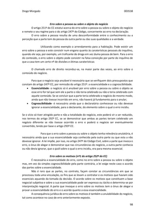 Diogo Morgado 003538
98
Erro sobre a pessoa ou sobre o objeto do negócio
O artigo 251º do CC estatui acerca do erro sobre a pessoa ou sobre o objeto do negócio
e remete o seu regime para o do artigo 247º do Código, concernente ao erro na declaração.
O erro sobre a pessoa resulta de uma desconformidade entre o conhecimento ou a
perceção que a parte tem da pessoa da outra parte ou das suas qualidades e a verdade.
Utilizando como exemplo o arrendamento para a habitação. Pode existir um
erro sobre a pessoa e este consistir num engano quanto às caraterísticas pessoais do inquilino,
quando ele seja, por exemplo, um traficante de droga em vez duma pessoa de bem. Para o erro
do conteúdo, o erro sobre o objeto pode consistir na falsa convicção por parte do inquilino de
que a casa tem um certo nº de divisões e ótimas caraterísticas
O chamado erro de direito reconduz-se, na maior parte das vezes, ao erro sobre o
conteúdo do negócio.
Para que o negócio seja anulável é necessário que se verifiquem dois pressupostos que
constam do artigo 247º CC, por remissão do artigo 251º: a essencialidade e a cognoscibilidade.
 Essencialidade- o negócio só é anulável por erro sobre a pessoa ou sobre o objeto se
esse erro for tal que sem ele a parte o não teria celebrado ou não o teria celebrado com
aquele conteúdo. Se se concluir que a parte teria celebrado o negócio do mesmo modo,
ainda que não tivesse incorrido em erro, não haverá já fundamento para o anular;
 Cognoscibilidade- é necessário ainda que o declaratário conhecesse ou não devesse
ignorar a essencialidade, para o declarante, do elemento sobre o qual o erro incidiu.
Se o vício só tiver atingido parte e não a totalidade do negócio, este poderá vir a ser reduzido,
nos termos do artigo 292º CC, se se demonstrar que ambas as partes teriam celebrado um
negócio diferente se não tivesse ocorrido o erro e poderá o negócio ser eventualmente
convertido, tendo por base o artigo 293º CC.
Para que o erro sobre a pessoa ou sobre o objeto tenha relevância anulatória, é
necessário ainda que a sua essencialidade seja conhecida pela outra parte ou que esta a não
devesse ignorar. A lei impõe, por isso, no artigo 247º do Código Civil, sobre a parte que invoca o
erro, o ónus de alegar e demonstrar que nas circunstâncias do negócio, a outra parte conhecia
ou não devia ignorar, que o quid sobre o qual o erro incidiu, era para mesma essencial.
Erro sobre os motivos (nº1 do artigo 252º do CC)
É necessária a essencialidade do erro, como no erro sobre a pessoa ou sobre o objeto
mas, em vez da simples cognoscibilidade pela parte contrária, a lei exige neste caso o acordo
das partes sobre a essencialidade.
Não é raro que as partes, no contrato, façam constar as circunstâncias em que se
processou toda uma vinculação, os fins que as levam a contratar e os motivos que haviam sido
essenciais aquando da tomada da decisão. O acordo sobre os motivos que constituem a base
negocial subjetiva e sobre a sua essencialidade pode ser expresso ou tácito e determina-se por
interpretação negocial. A parte que invoque o erro sobre os motivos tem o ónus de alegar e
provar a essencialidade do erro e o acordo quanto a essa essencialidade.
A consequência jurídica do erro sobre os motivos é também a anulabilidade do negócio,
tal como acontece no caso de erro anteriormente exposto.
 