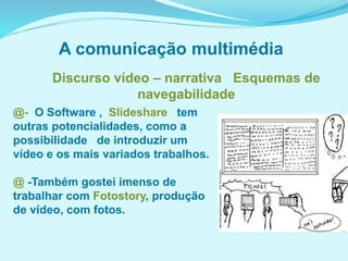 @- O Software , Slideshare tem
outras potencialidades, como a
possibilidade de introduzir um
vídeo e os mais variados trabalhos.
@ -Também gostei imenso de
trabalhar com Fotostory, produção
de vídeo, com fotos.
Discurso vídeo – narrativa Esquemas de
navegabilidade
A comunicação multimédia
 