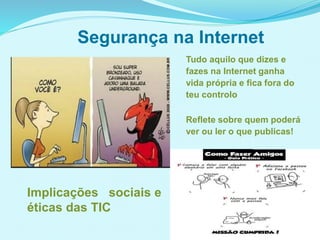 Segurança na Internet
Tudo aquilo que dizes e
fazes na Internet ganha
vida própria e fica fora do
teu controlo
Reflete sobre quem poderá
ver ou ler o que publicas!
Implicações sociais e
éticas das TIC
 
